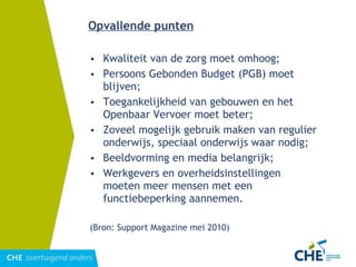 Opvallende punten Kwaliteit van de zorg moet omhoog; Persoons Gebonden Budget (PGB) moet blijven; Toegankelijkheid van gebouwen en het Openbaar Vervoer moet beter; Zoveel mogelijk gebruik maken van regulier onderwijs, speciaal onderwijs waar nodig; Beeldvorming en media belangrijk; Werkgevers en overheidsinstellingen moeten meer mensen met een functiebeperking aannemen. (Bron: Support Magazine mei 2010) 