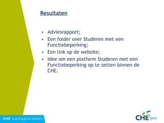 Resultaten Adviesrapport; Een folder over Studeren met een Functiebeperking; Een link op de website; Idee om een platform Studeren met een Functiebeperking op te zetten binnen de CHE. 