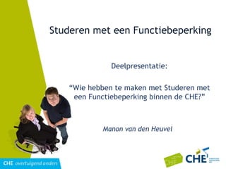 Studeren met een Functiebeperking Deelpresentatie: “ Wie hebben te maken met Studeren met een Functiebeperking binnen de CHE?” Manon van den Heuvel 