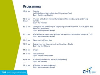 Programma 10.00 uur Opening Met Bijbelopening en gebed door Nico van der Voet Door: Karsten van Slooten   10.10 uur Waarom is Studeren met een Functiebeperking een belangrijk onderwerp binnen  de CHE? Door: Jan Helman   10.25 uur Uitleg over het onderwerp en bespreking van het onderzoek naar Studeren met  een Functiebeperking. Door: Manon van den Heuvel   10.35 uur Wie hebben te maken met Studeren met een Functiebeperking binnen de CHE? Door: Manon van den Heuvel   10.45 uur Pauze met koffie en thee   10.55 uur Gastspreker van Expertisecentrum Handicap + Studie Door: Martine Klasens   11.25 uur Vragen   11.30 uur Discussieronde Door: Karsten van Slooten   12.00 uur Platform Studeren met een Functiebeperking Door: Jan Helman   12.20 uur Afsluiting met een dankgebed Door: Manon van den Heuvel 