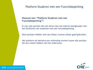 Platform Studeren met een Functiebeperking Waarom een “Platform Studeren met een Functiebeperking”? Er zijn vele partijen die zich direct dan wel indirect bezighouden met het faciliteren van studenten met een functiebeperking. Deze partijen hebben veel aan elkaar; kunnen elkaar goed gebruiken.  Het platform wil derhalve een verbinding vormen tussen alle partijen die een relatie hebben met het onderwerp. 