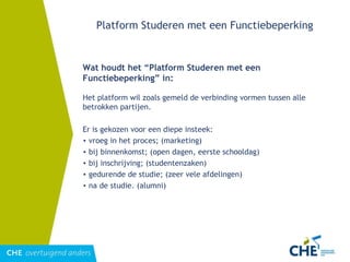 Platform Studeren met een Functiebeperking Wat houdt het “Platform Studeren met een Functiebeperking” in: Het platform wil zoals gemeld de verbinding vormen tussen alle betrokken partijen. Er is gekozen voor een diepe insteek:  vroeg in het proces; (marketing) bij binnenkomst; (open dagen, eerste schooldag) bij inschrijving; (studentenzaken) gedurende de studie; (zeer vele afdelingen) na de studie. (alumni) 