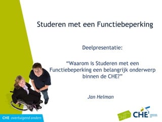Studeren met een Functiebeperking Deelpresentatie: “ Waarom is Studeren met een Functiebeperking een belangrijk onderwerp binnen de CHE?” Jan Helman 