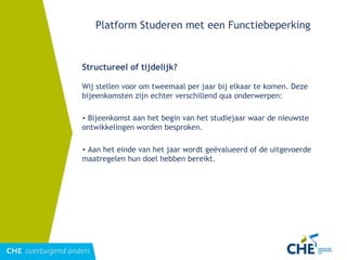 Platform Studeren met een Functiebeperking Structureel of tijdelijk? Wij stellen voor om tweemaal per jaar bij elkaar te komen. Deze bijeenkomsten zijn echter verschillend qua onderwerpen: Bijeenkomst aan het begin van het studiejaar waar de nieuwste ontwikkelingen worden besproken. Aan het einde van het jaar wordt geëvalueerd of de uitgevoerde maatregelen hun doel hebben bereikt. 