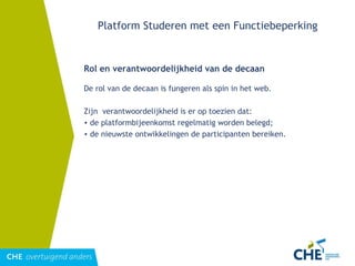 Platform Studeren met een Functiebeperking Rol en verantwoordelijkheid van de decaan De rol van de decaan is fungeren als spin in het web.  Zijn  verantwoordelijkheid is er op toezien dat: de platformbijeenkomst regelmatig worden belegd; de nieuwste ontwikkelingen de participanten bereiken. 