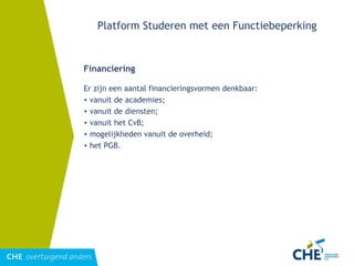 Platform Studeren met een Functiebeperking Financiering Er zijn een aantal financieringsvormen denkbaar: vanuit de academies; vanuit de diensten; vanuit het CvB; mogelijkheden vanuit de overheid; het PGB. 