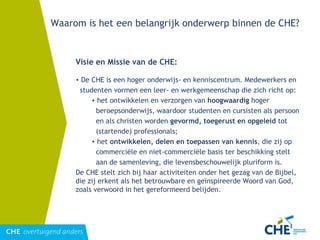 Waarom is het een belangrijk onderwerp binnen de CHE? Visie en Missie van de CHE: De CHE is een hoger onderwijs- en kenniscentrum. Medewerkers en studenten vormen een leer- en werkgemeenschap die zich richt op:  het ontwikkelen en verzorgen van  hoogwaardig  hoger beroepsonderwijs, waardoor studenten en cursisten als persoon en als christen worden  gevormd, toegerust en opgeleid  tot (startende) professionals;  het  ontwikkelen, delen en toepassen van kennis , die zij op commerciële en niet-commerciële basis ter beschikking stelt aan de samenleving, die levensbeschouwelijk pluriform is.  De CHE stelt zich bij haar activiteiten onder het gezag van de Bijbel, die zij erkent als het betrouwbare en geïnspireerde Woord van God, zoals verwoord in het gereformeerd belijden. 