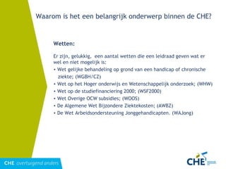 Waarom is het een belangrijk onderwerp binnen de CHE? Wetten: Er zijn, gelukkig,  een aantal wetten die een leidraad geven wat er wel en niet mogelijk is: Wet gelijke behandeling op grond van een handicap of chronische ziekte; (WGBH/CZ) Wet op het Hoger onderwijs en Wetenschappelijk onderzoek; (WHW) Wet op de studiefinanciering 2000; (WSF2000) Wet Overige OCW subsidies; (WOOS) De Algemene Wet Bijzondere Ziektekosten; (AWBZ) De Wet Arbeidsondersteuning Jonggehandicapten. (WAJong) 