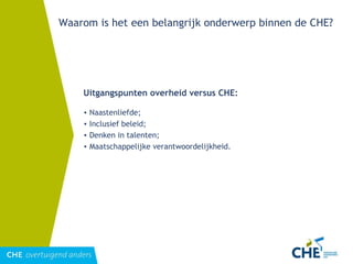 Waarom is het een belangrijk onderwerp binnen de CHE? Uitgangspunten overheid versus CHE: Naastenliefde; Inclusief beleid; Denken in talenten; Maatschappelijke verantwoordelijkheid. 