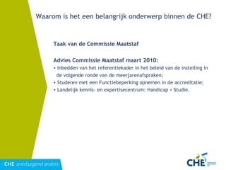 Waarom is het een belangrijk onderwerp binnen de CHE? Taak van de Commissie Maatstaf  Advies Commissie Maatstaf maart 2010: Inbedden van het referentiekader in het beleid van de instelling in de volgende ronde van de meerjarenafspraken; Studeren met een Functiebeperking opnemen in de accreditatie; Landelijk kennis- en expertisecentrum: Handicap + Studie. 