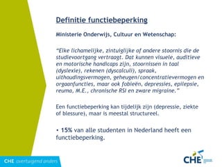 Ministerie Onderwijs, Cultuur en Wetenschap: “ Elke lichamelijke, zintuiglijke of andere stoornis die de studievoortgang vertraagt. Dat kunnen visuele, auditieve en motorische handicaps zijn, stoornissen in taal (dyslexie), rekenen (dyscalculi), spraak, uithoudingsvermogen, geheugen/concentratievermogen en orgaanfuncties, maar ook fobieën, depressies, epilepsie, reuma, M.E., chronische RSI en zware migraine.” Een functiebeperking kan tijdelijk zijn (depressie, ziekte of blessure), maar is meestal structureel. 15%  van alle studenten in Nederland heeft een functiebeperking. Definitie functiebeperking 