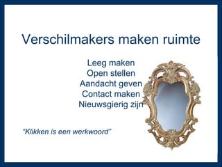 Verschilmakers maken ruimte Leeg maken Open stellen Aandacht geven Contact maken Nieuwsgierig zijn “ Klikken is een werkwoord” 