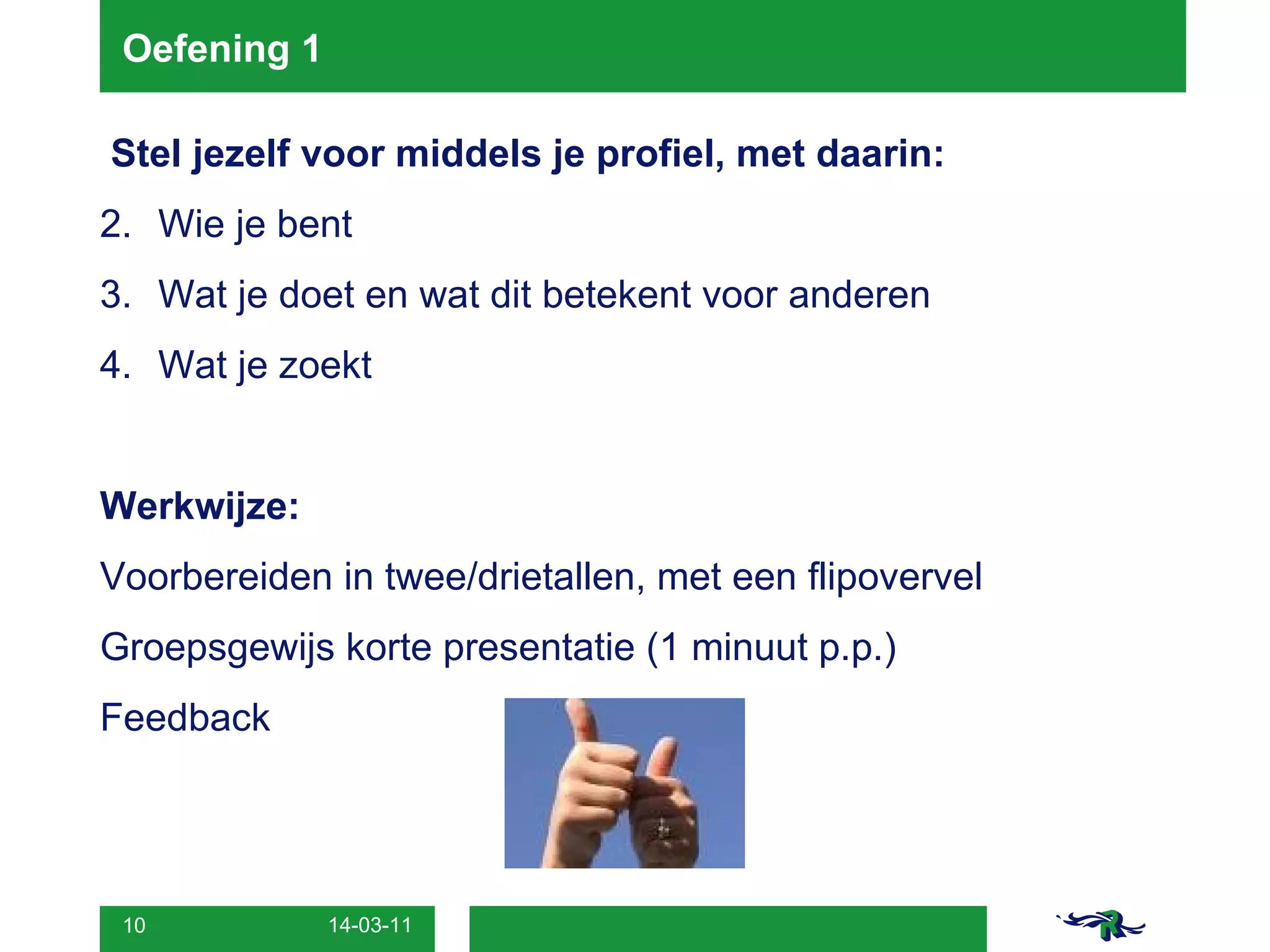 Oefening 1  Stel jezelf voor middels je profiel, met daarin: Wie je bent  Wat je doet en wat dit betekent voor anderen  Wat je zoekt Werkwijze: Voorbereiden in twee/drietallen, met een flipovervel Groepsgewijs korte presentatie (1 minuut p.p.) Feedback  