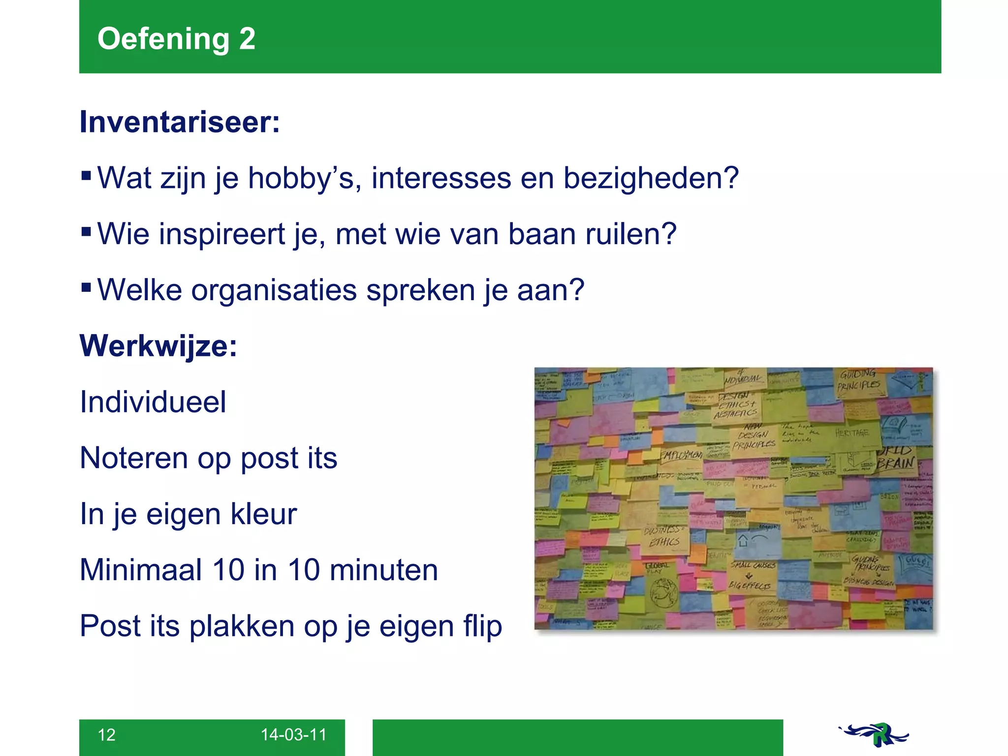 Oefening 2 Inventariseer: Wat zijn je hobby’s, interesses en bezigheden? Wie inspireert je, met wie van baan ruilen? Welke organisaties spreken je aan? Werkwijze: Individueel Noteren op post its In je eigen kleur Minimaal 10 in 10 minuten Post its plakken op je eigen flip 