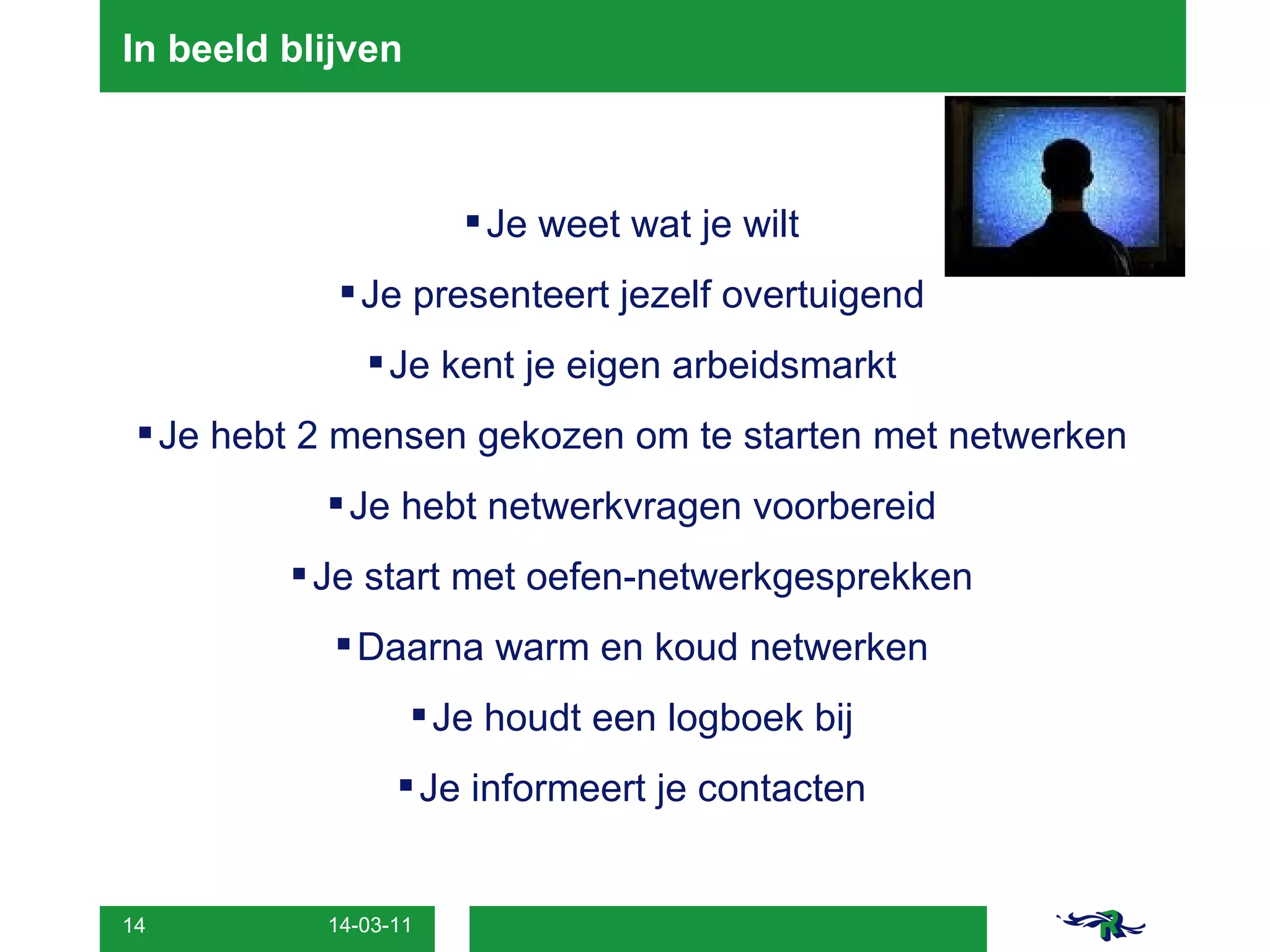 In beeld blijven Je weet wat je wilt Je presenteert jezelf overtuigend Je kent je eigen arbeidsmarkt Je hebt 2 mensen gekozen om te starten met netwerken Je hebt netwerkvragen voorbereid Je start met oefen-netwerkgesprekken Daarna warm en koud netwerken Je houdt een logboek bij Je informeert je contacten 