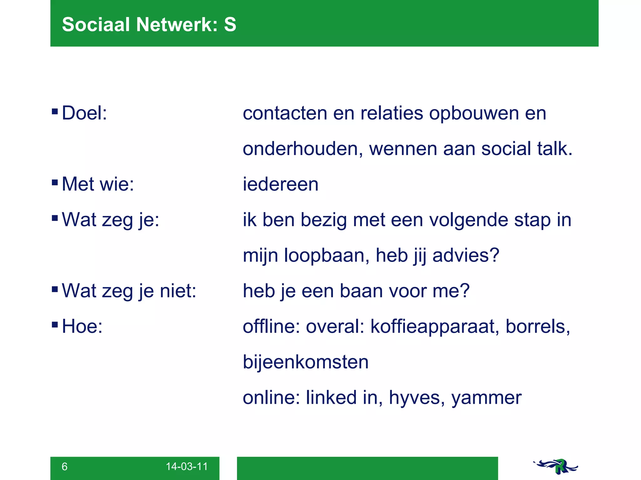 Sociaal Netwerk: S Doel: contacten en relaties opbouwen en onderhouden, wennen aan social talk. Met wie: iedereen Wat zeg je: ik ben bezig met een volgende stap in  mijn loopbaan, heb jij advies?  Wat zeg je niet:  heb je een baan voor me? Hoe: offline: overal: koffieapparaat, borrels,  bijeenkomsten online: linked in, hyves, yammer 