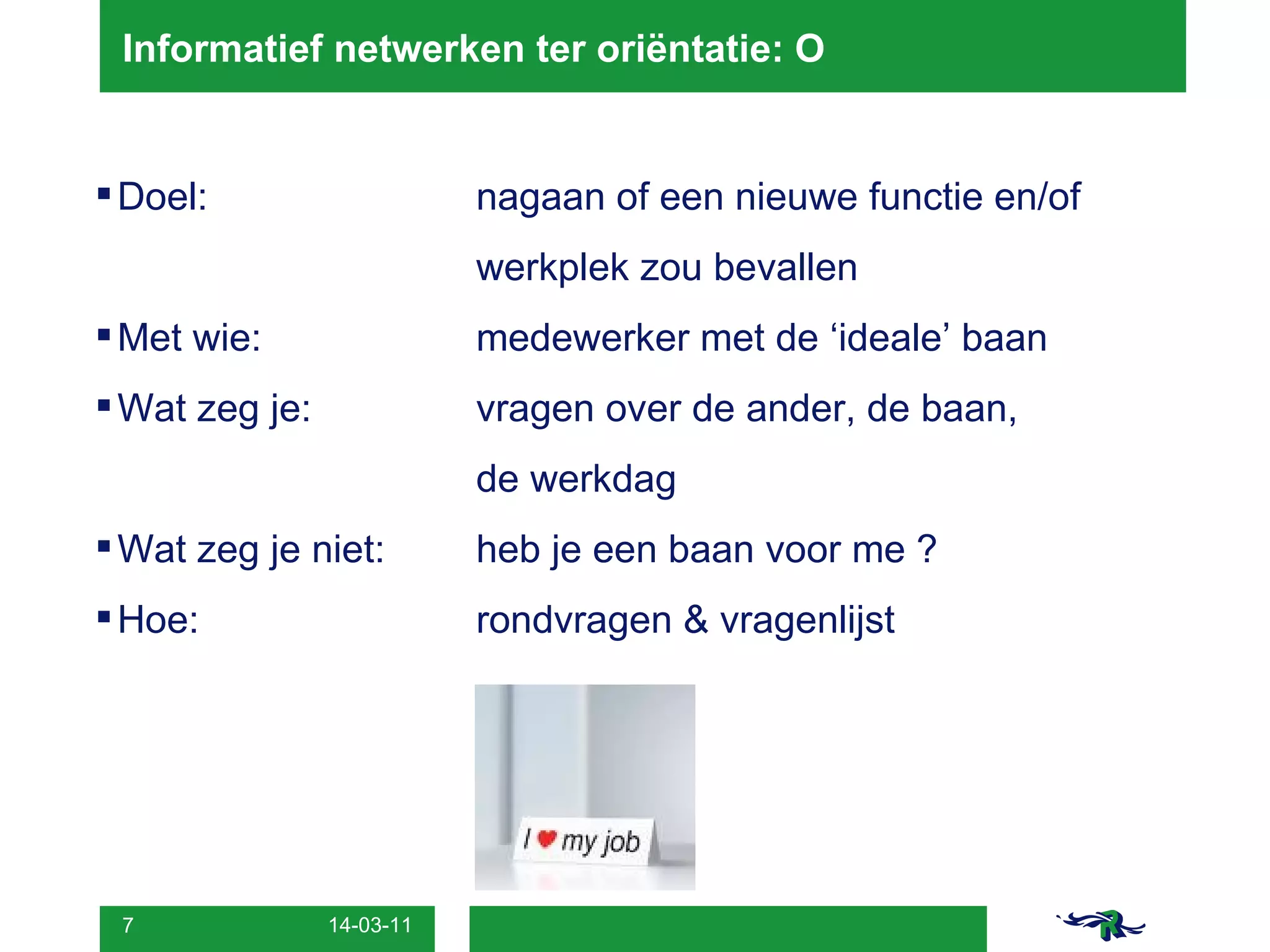 Informatief netwerken ter oriëntatie: O Doel:  nagaan of een nieuwe functie en/of  werkplek zou bevallen Met wie: medewerker met de ‘ideale’ baan Wat zeg je:  vragen over de ander, de baan,  de werkdag Wat zeg je niet:  heb je een baan voor me ? Hoe: rondvragen & vragenlijst 