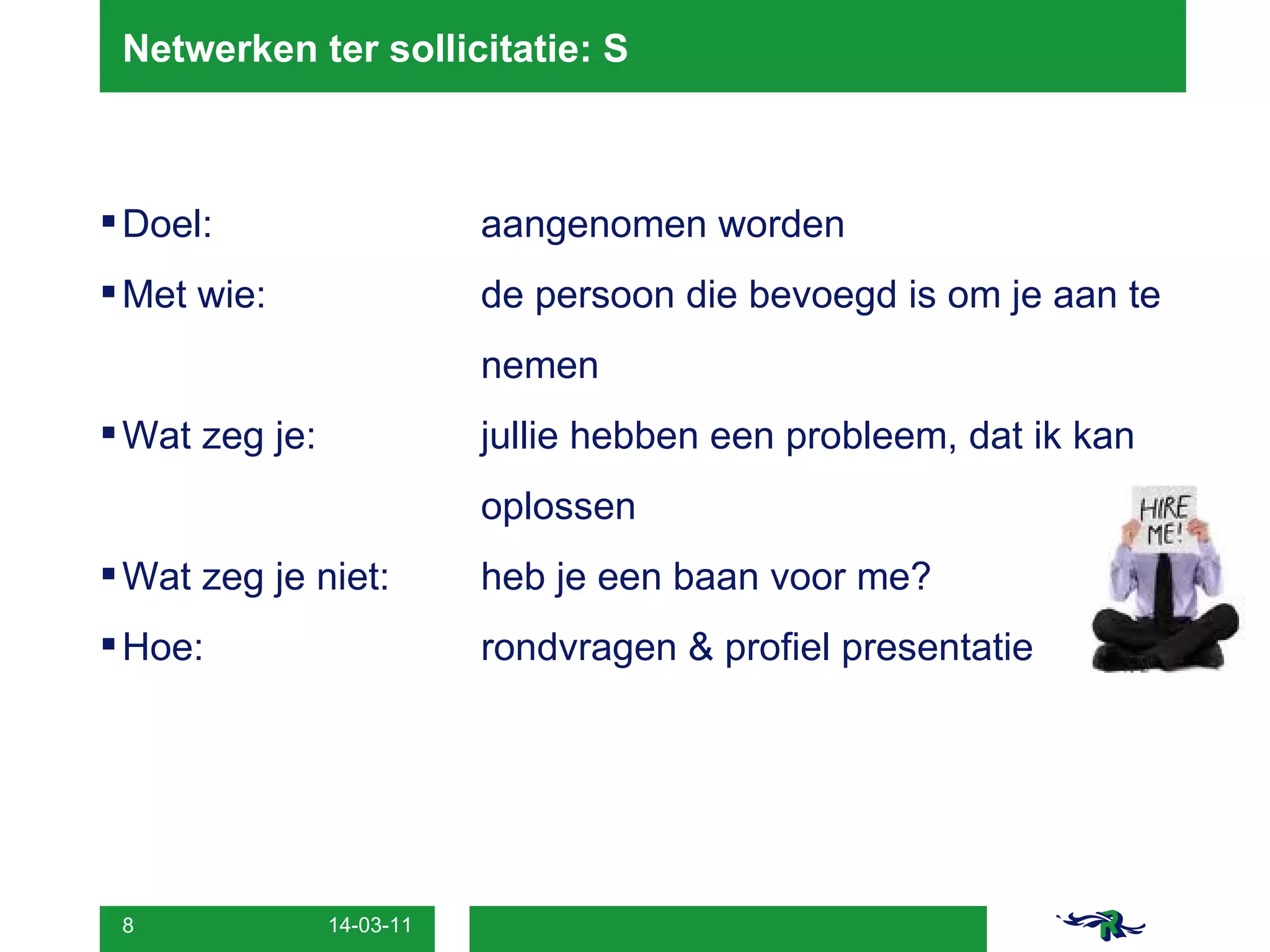 Netwerken ter sollicitatie: S Doel:   aangenomen worden Met wie:  de persoon die bevoegd is om je aan te  nemen Wat zeg je: jullie hebben een probleem, dat ik kan  oplossen Wat zeg je niet:  heb je een baan voor me? Hoe: rondvragen & profiel presentatie 