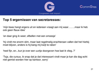 Top 5 ergernissen van secretaresses: ‘ mijn baas hangt ergens uit en iedereen vraagt aan mij waar……..maar ik heb ook geen flauw idee’ ‘ en daar ging ik weer; afbellen met een smoesje’ ‘ hij vindt me enorm slim, maar laat regelmatig erachteraan vallen dat het hierbij moet blijven, anders is hij bang mij kwijt te raken’ ‘ heel fijn, en...kun je over een uurtje doorgeven hoe laat ik vlieg..?’ ‘ Tsja, die cursus, ik snap dat je dat interessant vindt maar je kan die dag echt niet gemist worden hier op kantoor, sorry’ 