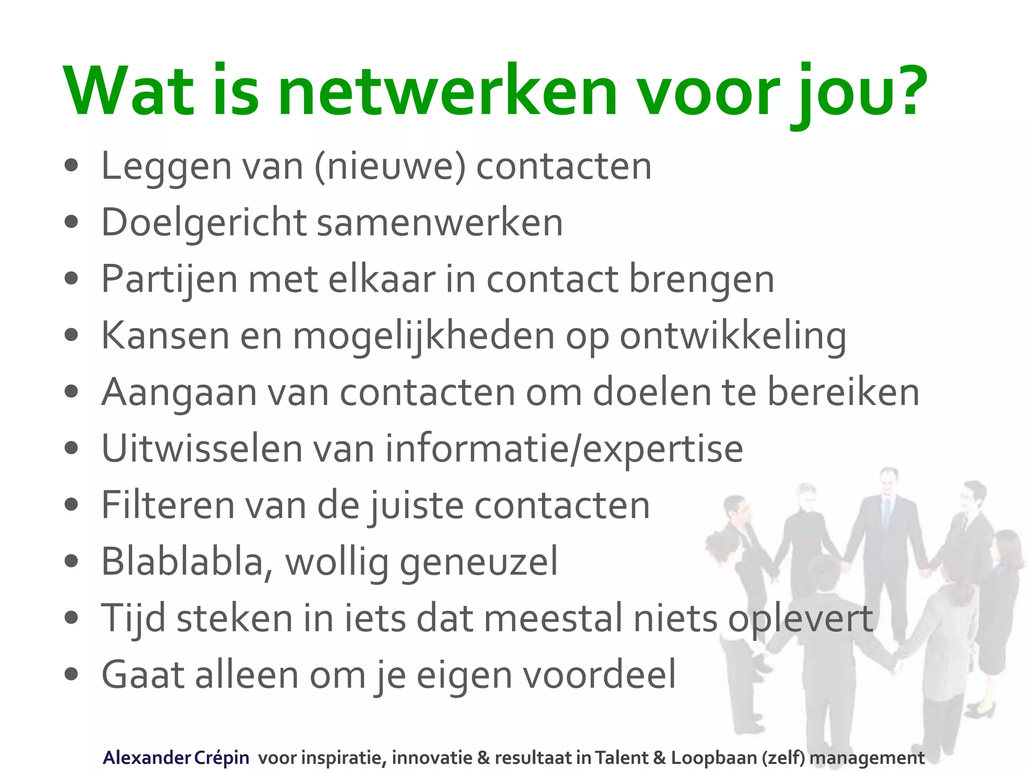 Wat is netwerken voor jou?
• Leggen van (nieuwe) contacten
• Doelgericht samenwerken
• Partijen met elkaar in contact brengen
• Kansen en mogelijkheden op ontwikkeling
• Aangaan van contacten om doelen te bereiken
• Uitwisselen van informatie/expertise
• Filteren van de juiste contacten
• Blablabla, wollig geneuzel
• Tijd steken in iets dat meestal niets oplevert
• Gaat alleen om je eigen voordeel
AlexanderCrépin voor inspiratie, innovatie & resultaat inTalent & Loopbaan (zelf) management
 