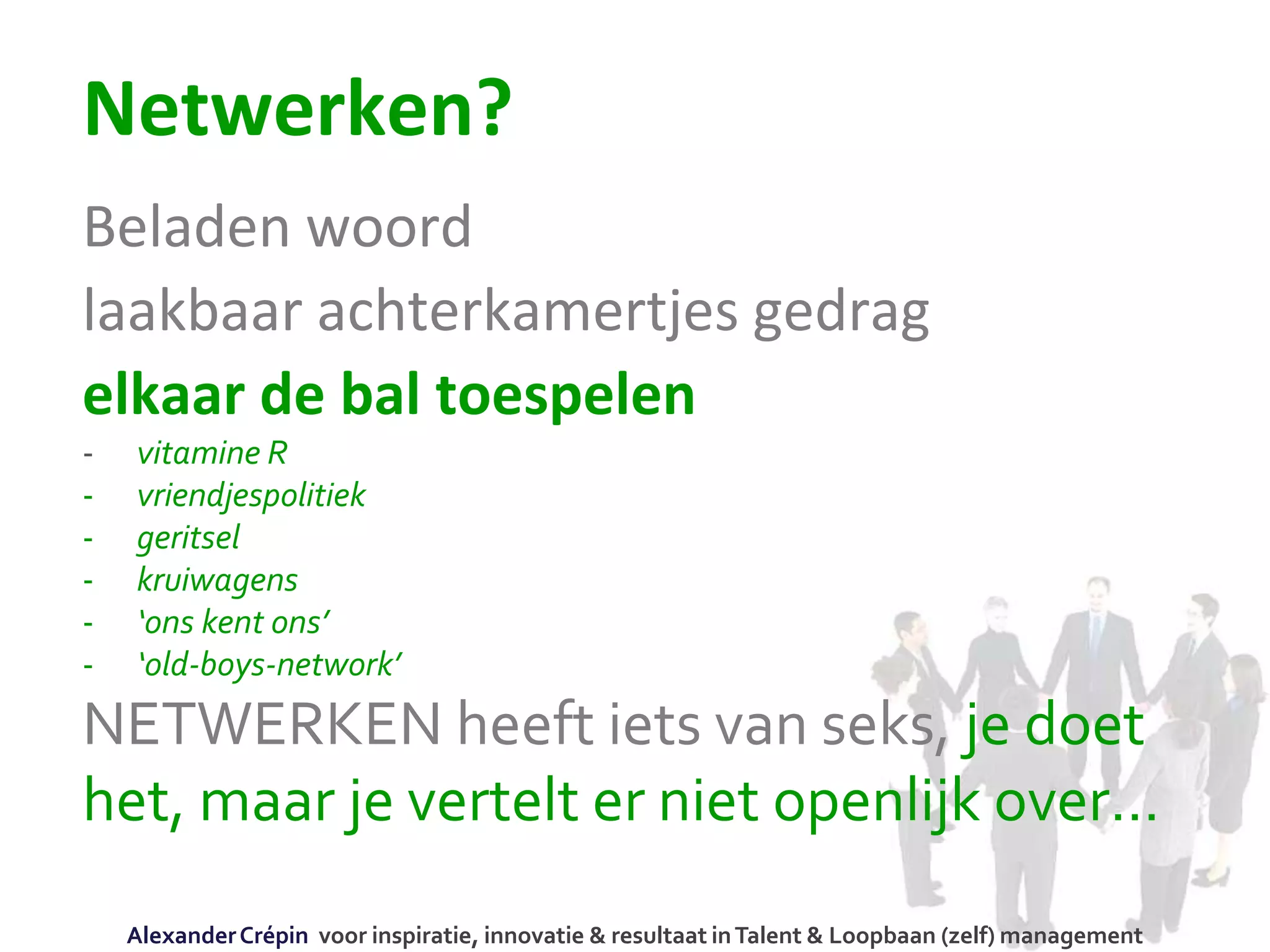 Netwerken?
Beladen woord
laakbaar achterkamertjes gedrag
elkaar de bal toespelen
- vitamine R
- vriendjespolitiek
- geritsel
- kruiwagens
- ‘ons kent ons’
- ‘old-boys-network’
NETWERKEN heeft iets van seks, je doet
het, maar je vertelt er niet openlijk over…
AlexanderCrépin voor inspiratie, innovatie & resultaat inTalent & Loopbaan (zelf) management
 