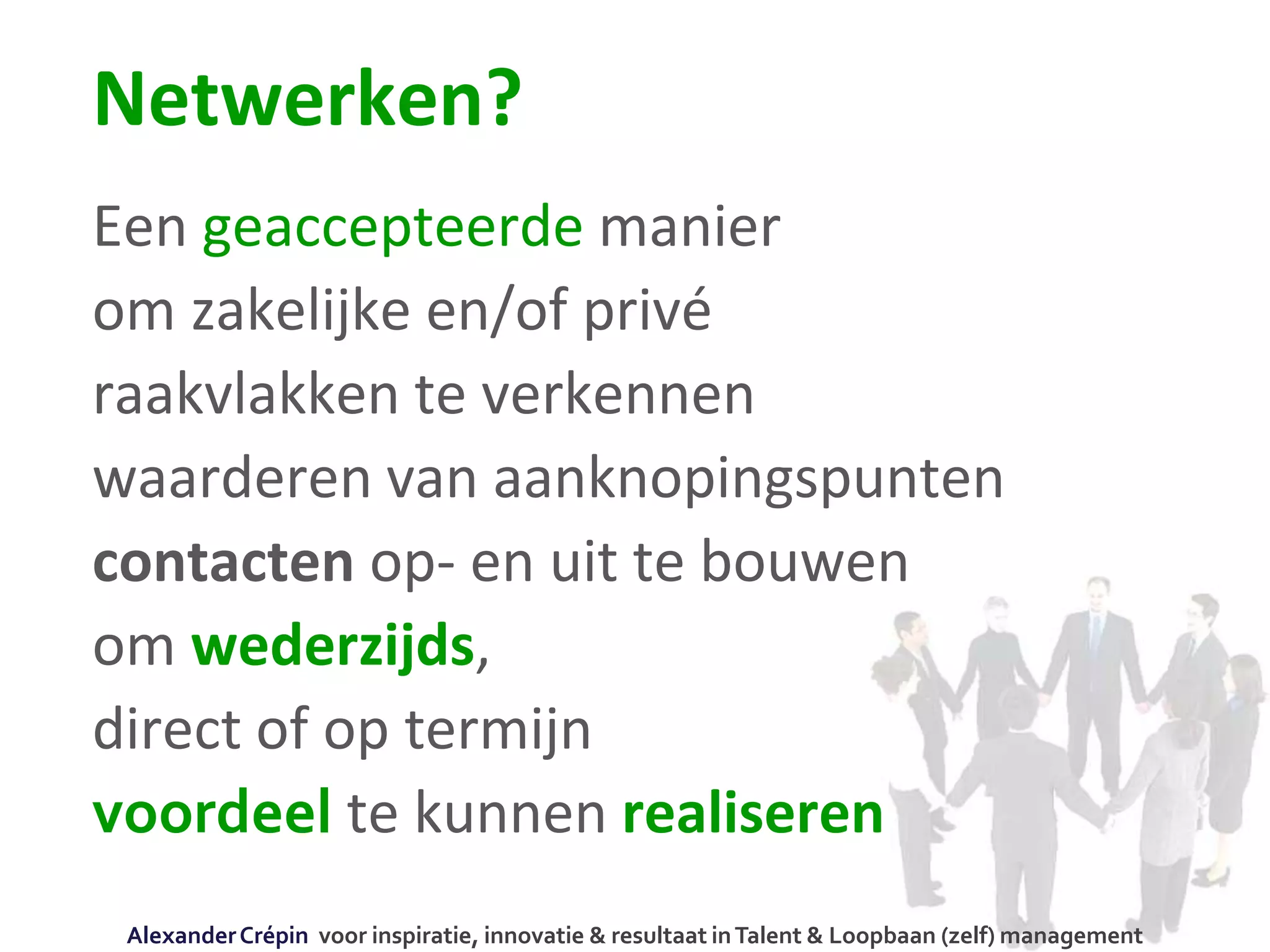 Netwerken?
Een geaccepteerde manier
om zakelijke en/of privé
raakvlakken te verkennen
waarderen van aanknopingspunten
contacten op- en uit te bouwen
om wederzijds,
direct of op termijn
voordeel te kunnen realiseren
AlexanderCrépin voor inspiratie, innovatie & resultaat inTalent & Loopbaan (zelf) management
 