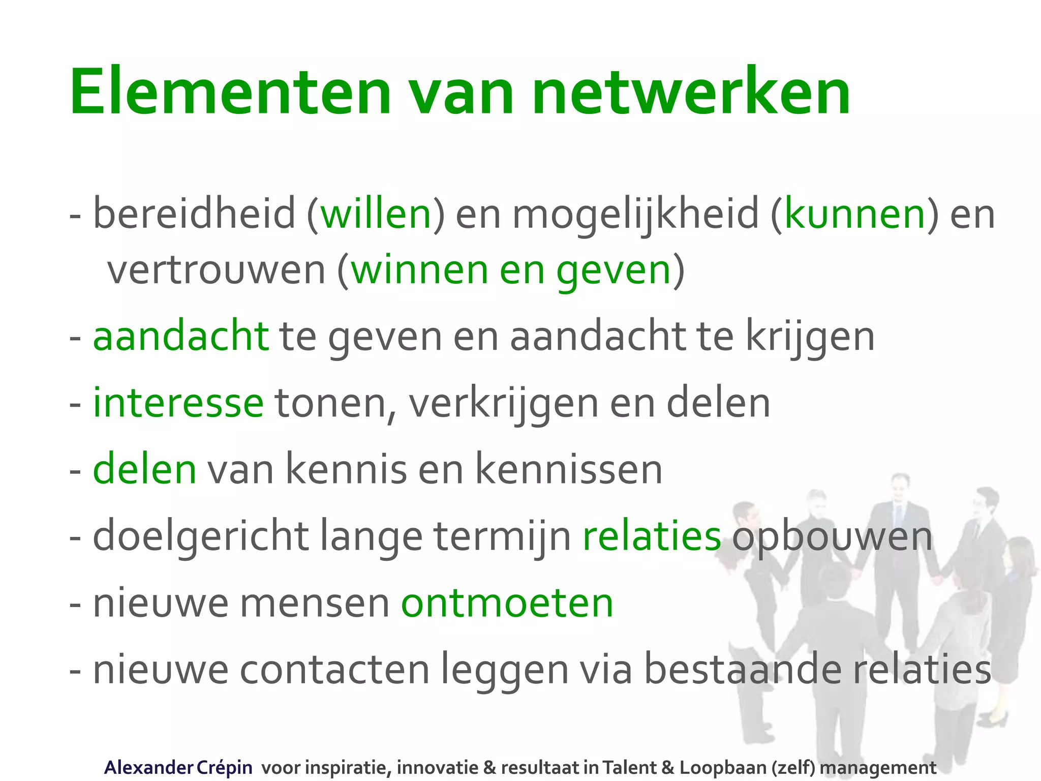 Elementen van netwerken
- bereidheid (willen) en mogelijkheid (kunnen) en
vertrouwen (winnen en geven)
- aandacht te geven en aandacht te krijgen
- interesse tonen, verkrijgen en delen
- delen van kennis en kennissen
- doelgericht lange termijn relaties opbouwen
- nieuwe mensen ontmoeten
- nieuwe contacten leggen via bestaande relaties
AlexanderCrépin voor inspiratie, innovatie & resultaat inTalent & Loopbaan (zelf) management
 