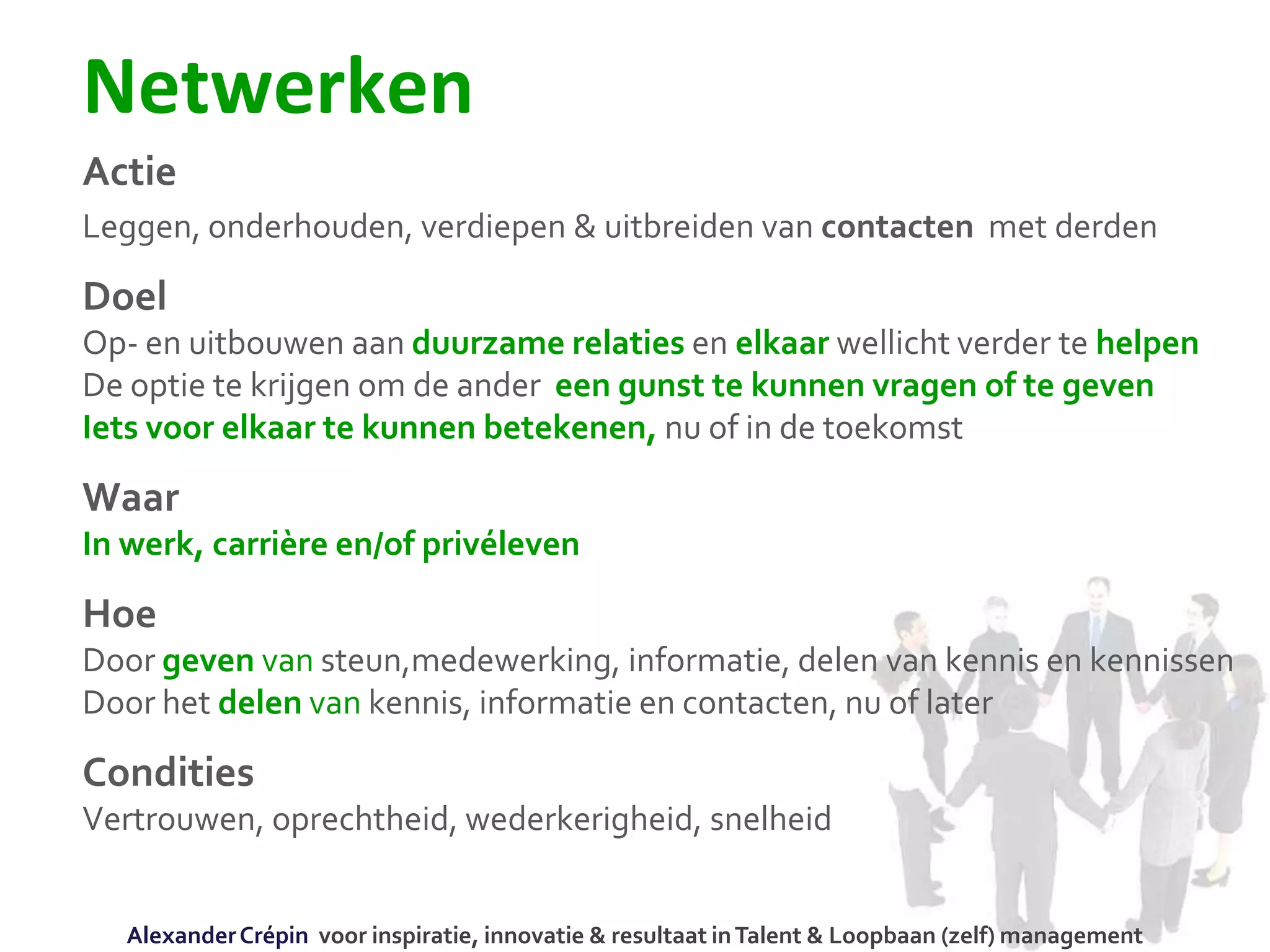 Netwerken
Actie
Leggen, onderhouden, verdiepen & uitbreiden van contacten met derden
Doel
Op- en uitbouwen aan duurzame relaties en elkaar wellicht verder te helpen
De optie te krijgen om de ander een gunst te kunnen vragen of te geven
Iets voor elkaar te kunnen betekenen, nu of in de toekomst
Waar
In werk, carrière en/of privéleven
Hoe
Door geven van steun,medewerking, informatie, delen van kennis en kennissen
Door het delen van kennis, informatie en contacten, nu of later
Condities
Vertrouwen, oprechtheid, wederkerigheid, snelheid
AlexanderCrépin voor inspiratie, innovatie & resultaat inTalent & Loopbaan (zelf) management
 