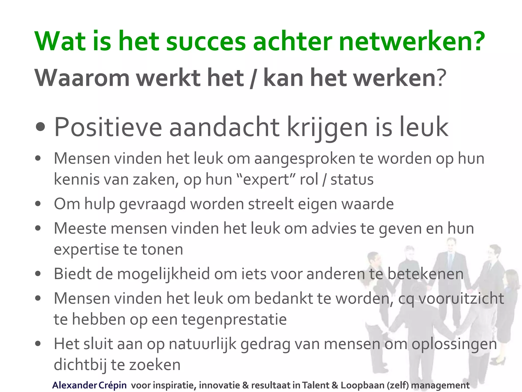Wat is het succes achter netwerken?
Waarom werkt het / kan het werken?
• Positieve aandacht krijgen is leuk
• Mensen vinden het leuk om aangesproken te worden op hun
kennis van zaken, op hun “expert” rol / status
• Om hulp gevraagd worden streelt eigen waarde
• Meeste mensen vinden het leuk om advies te geven en hun
expertise te tonen
• Biedt de mogelijkheid om iets voor anderen te betekenen
• Mensen vinden het leuk om bedankt te worden, cq vooruitzicht
te hebben op een tegenprestatie
• Het sluit aan op natuurlijk gedrag van mensen om oplossingen
dichtbij te zoeken
AlexanderCrépin voor inspiratie, innovatie & resultaat inTalent & Loopbaan (zelf) management
 
