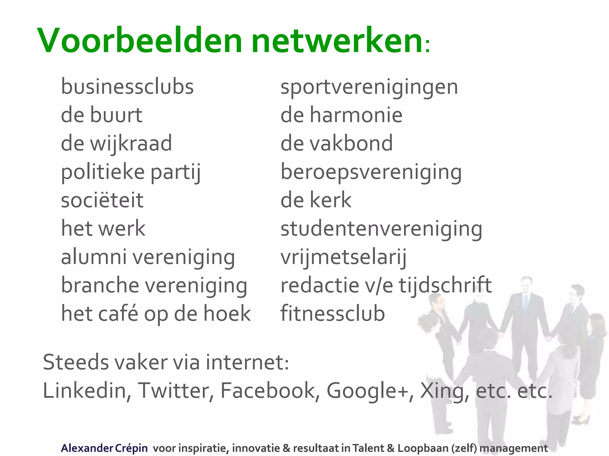 Voorbeelden netwerken:
businessclubs sportverenigingen
de buurt de harmonie
de wijkraad de vakbond
politieke partij beroepsvereniging
sociëteit de kerk
het werk studentenvereniging
alumni vereniging vrijmetselarij
branche vereniging redactie v/e tijdschrift
het café op de hoek fitnessclub
Steeds vaker via internet:
Linkedin, Twitter, Facebook, Google+, Xing, etc. etc.
AlexanderCrépin voor inspiratie, innovatie & resultaat inTalent & Loopbaan (zelf) management
 