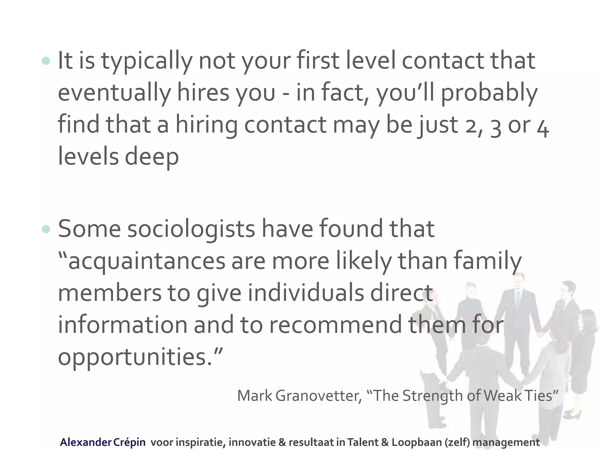  It is typically not your first level contact that
eventually hires you - in fact, you’ll probably
find that a hiring contact may be just 2, 3 or 4
levels deep
 Some sociologists have found that
“acquaintances are more likely than family
members to give individuals direct
information and to recommend them for
opportunities.”
MarkGranovetter, “The Strength ofWeakTies”
AlexanderCrépin voor inspiratie, innovatie & resultaat inTalent & Loopbaan (zelf) management
 