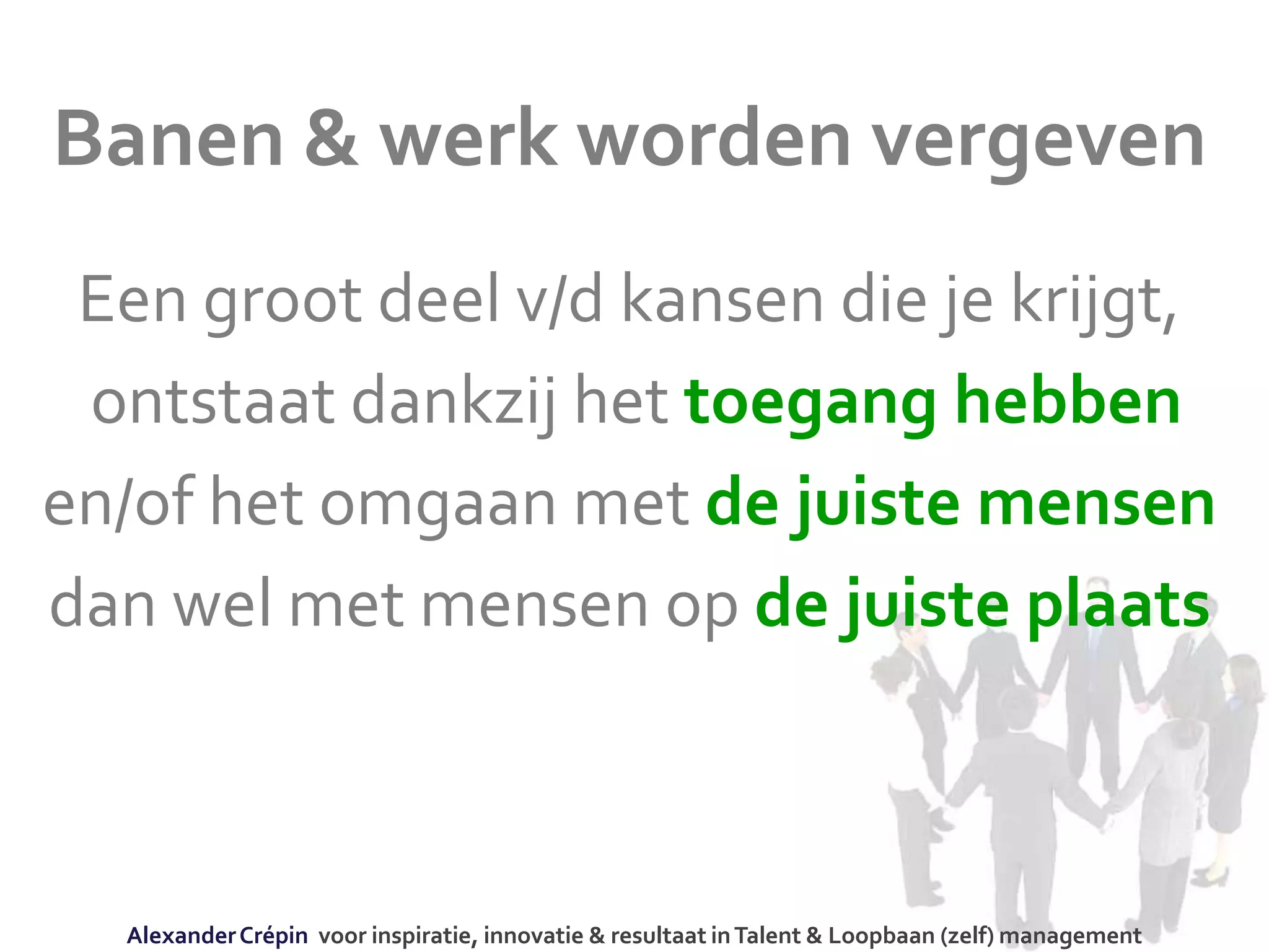 Banen & werk worden vergeven
Een groot deel v/d kansen die je krijgt,
ontstaat dankzij het toegang hebben
en/of het omgaan met de juiste mensen
dan wel met mensen op de juiste plaats
AlexanderCrépin voor inspiratie, innovatie & resultaat inTalent & Loopbaan (zelf) management
 