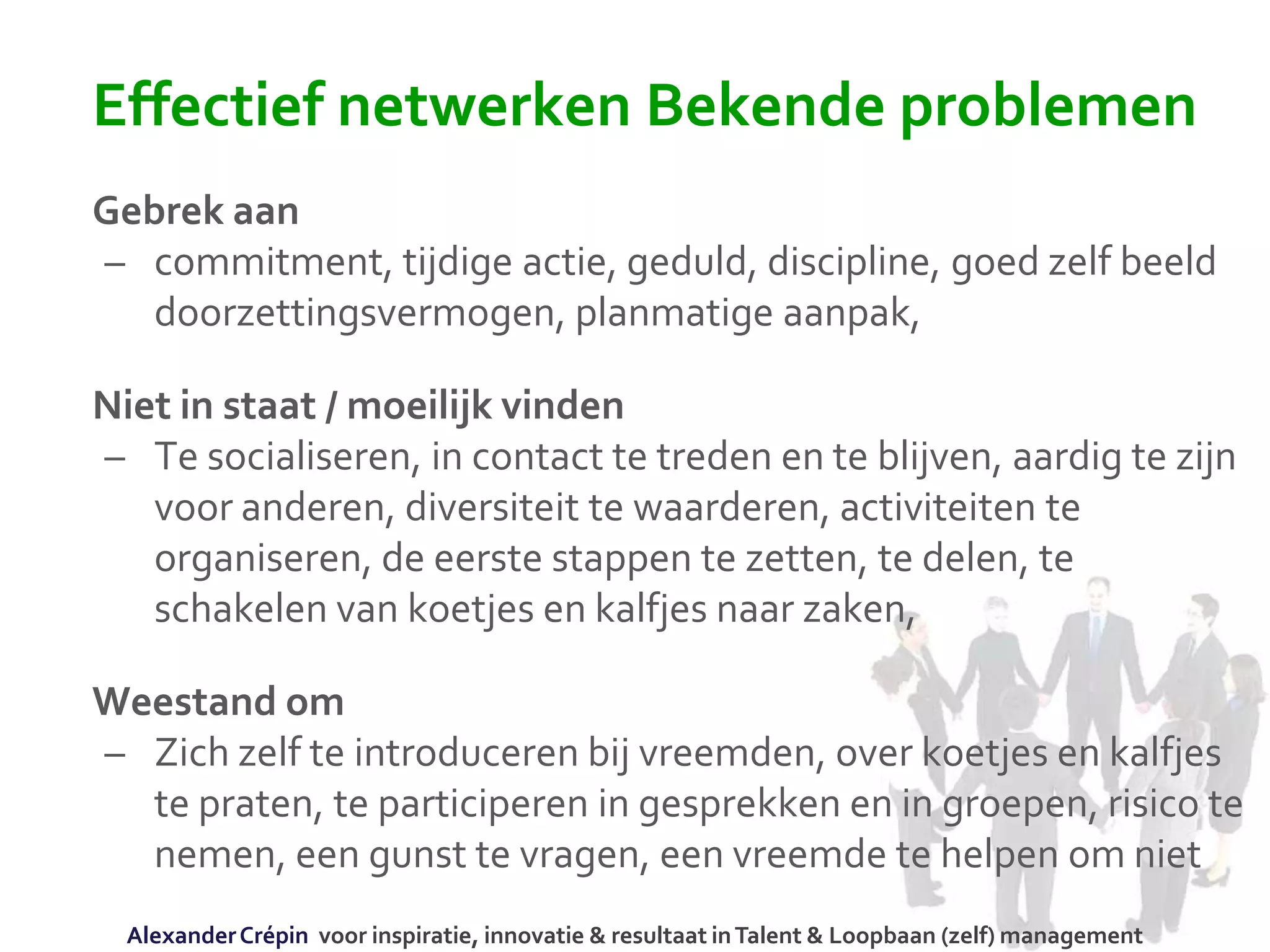 Effectief netwerken Bekende problemen
Gebrek aan
– commitment, tijdige actie, geduld, discipline, goed zelf beeld
doorzettingsvermogen, planmatige aanpak,
Niet in staat / moeilijk vinden
– Te socialiseren, in contact te treden en te blijven, aardig te zijn
voor anderen, diversiteit te waarderen, activiteiten te
organiseren, de eerste stappen te zetten, te delen, te
schakelen van koetjes en kalfjes naar zaken,
Weestand om
– Zich zelf te introduceren bij vreemden, over koetjes en kalfjes
te praten, te participeren in gesprekken en in groepen, risico te
nemen, een gunst te vragen, een vreemde te helpen om niet
AlexanderCrépin voor inspiratie, innovatie & resultaat inTalent & Loopbaan (zelf) management
 