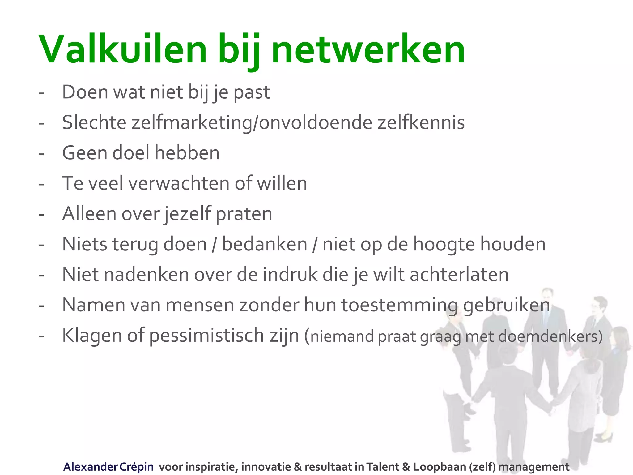 Valkuilen bij netwerken
- Doen wat niet bij je past
- Slechte zelfmarketing/onvoldoende zelfkennis
- Geen doel hebben
- Te veel verwachten of willen
- Alleen over jezelf praten
- Niets terug doen / bedanken / niet op de hoogte houden
- Niet nadenken over de indruk die je wilt achterlaten
- Namen van mensen zonder hun toestemming gebruiken
- Klagen of pessimistisch zijn (niemand praat graag met doemdenkers)
AlexanderCrépin voor inspiratie, innovatie & resultaat inTalent & Loopbaan (zelf) management
 
