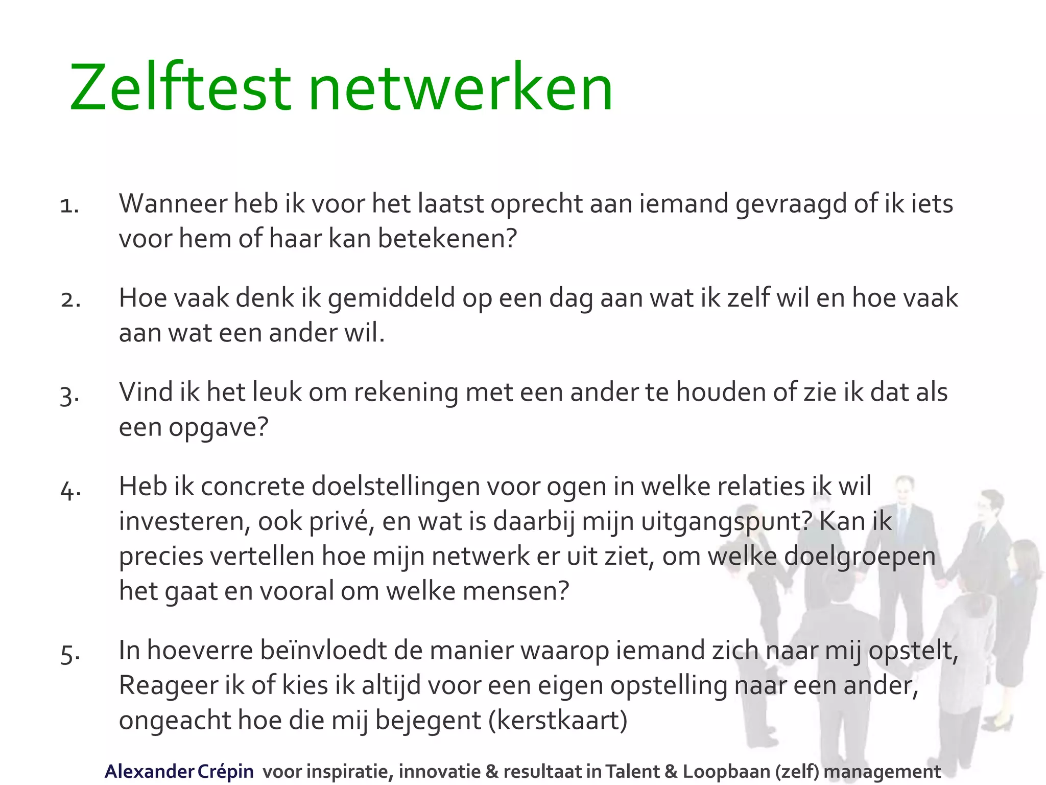 Zelftest netwerken
1. Wanneer heb ik voor het laatst oprecht aan iemand gevraagd of ik iets
voor hem of haar kan betekenen?
2. Hoe vaak denk ik gemiddeld op een dag aan wat ik zelf wil en hoe vaak
aan wat een ander wil.
3. Vind ik het leuk om rekening met een ander te houden of zie ik dat als
een opgave?
4. Heb ik concrete doelstellingen voor ogen in welke relaties ik wil
investeren, ook privé, en wat is daarbij mijn uitgangspunt? Kan ik
precies vertellen hoe mijn netwerk er uit ziet, om welke doelgroepen
het gaat en vooral om welke mensen?
5. In hoeverre beïnvloedt de manier waarop iemand zich naar mij opstelt,
Reageer ik of kies ik altijd voor een eigen opstelling naar een ander,
ongeacht hoe die mij bejegent (kerstkaart)
AlexanderCrépin voor inspiratie, innovatie & resultaat inTalent & Loopbaan (zelf) management
 