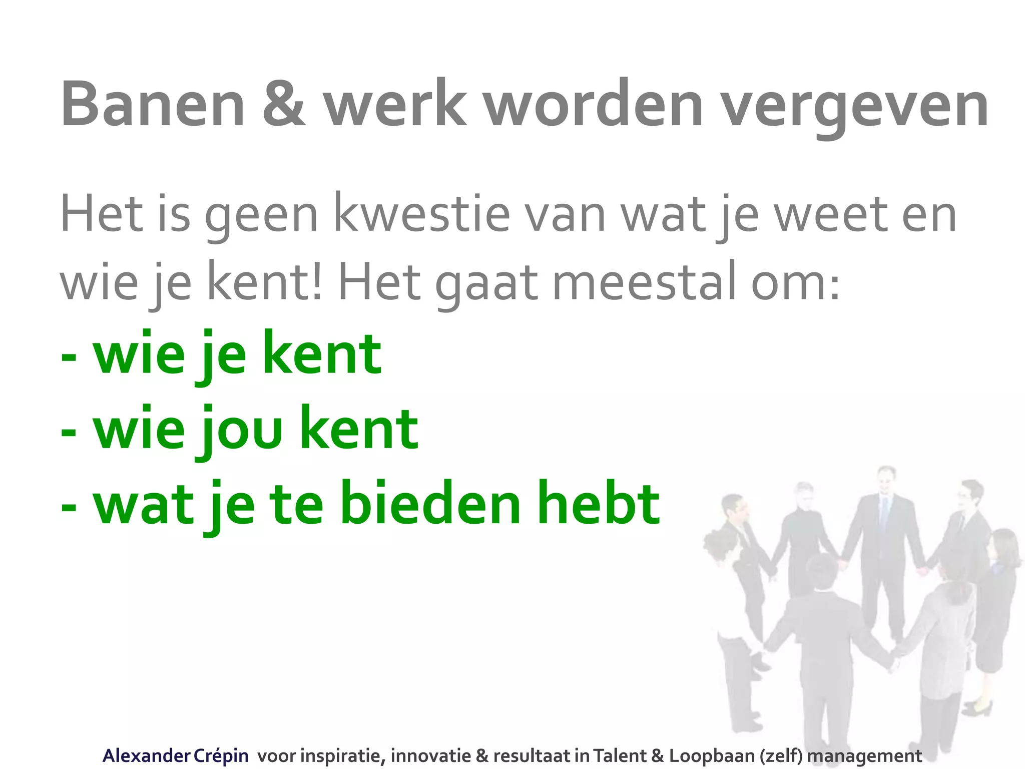 Banen & werk worden vergeven
Het is geen kwestie van wat je weet en
wie je kent! Het gaat meestal om:
- wie je kent
- wie jou kent
- wat je te bieden hebt
AlexanderCrépin voor inspiratie, innovatie & resultaat inTalent & Loopbaan (zelf) management
 