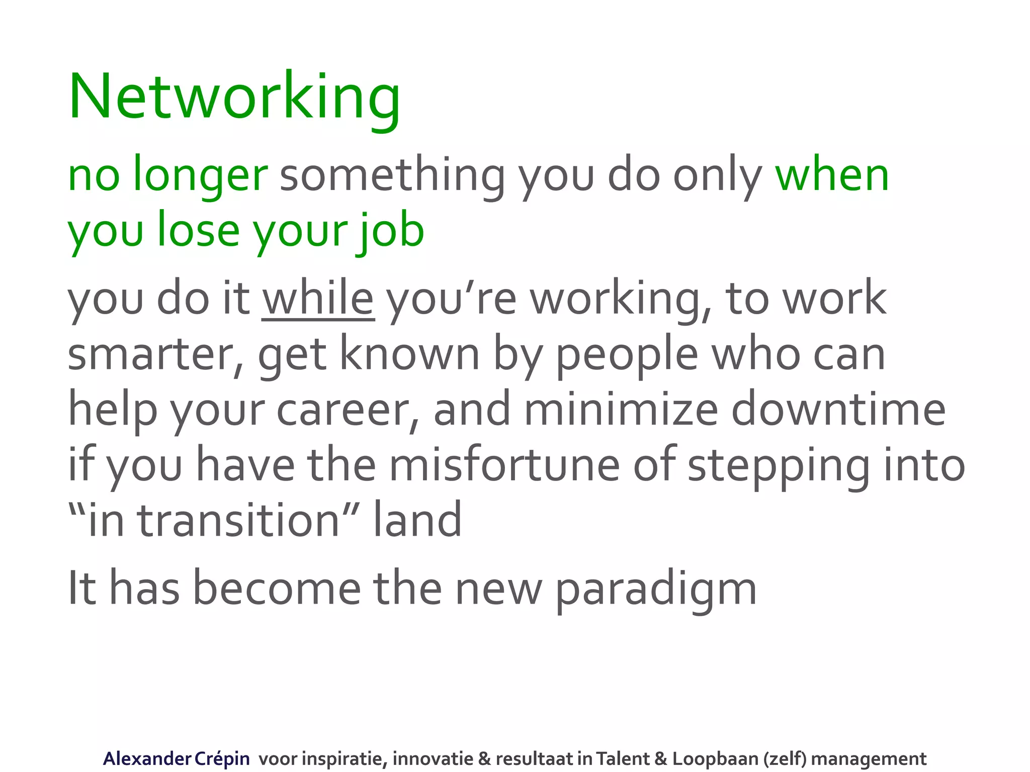 Networking
no longer something you do only when
you lose your job
you do it while you’re working, to work
smarter, get known by people who can
help your career, and minimize downtime
if you have the misfortune of stepping into
“in transition” land
It has become the new paradigm
AlexanderCrépin voor inspiratie, innovatie & resultaat inTalent & Loopbaan (zelf) management
 