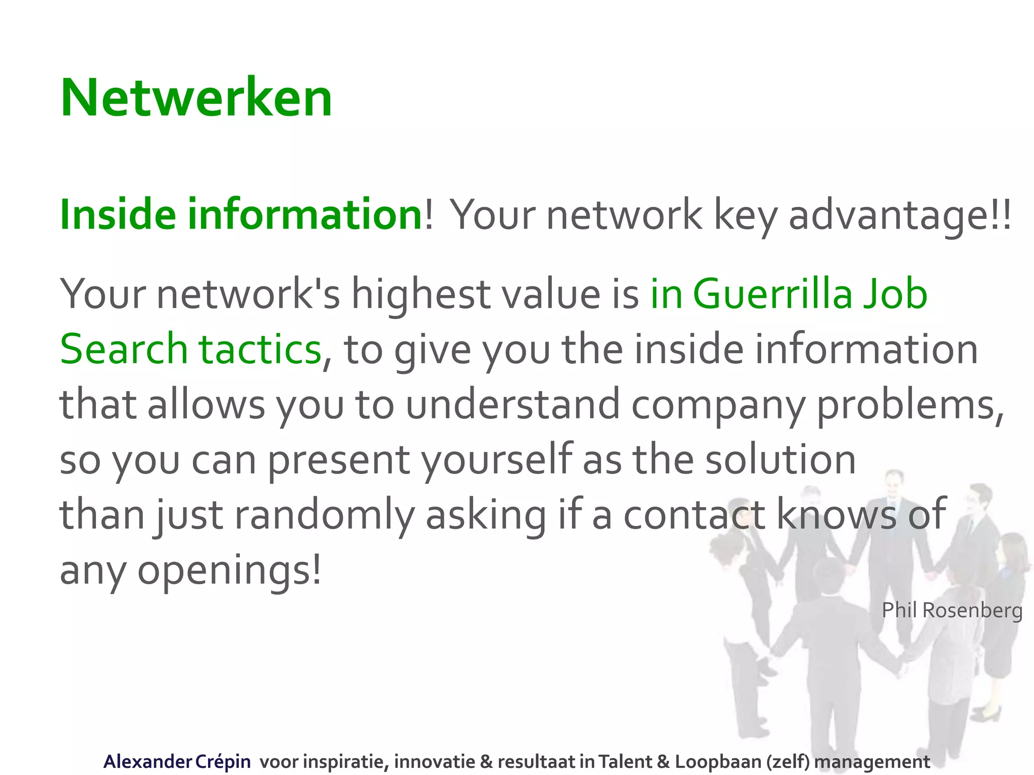 Netwerken
Inside information! Your network key advantage!!
Your network's highest value is in Guerrilla Job
Search tactics, to give you the inside information
that allows you to understand company problems,
so you can present yourself as the solution
than just randomly asking if a contact knows of
any openings!
Phil Rosenberg
AlexanderCrépin voor inspiratie, innovatie & resultaat inTalent & Loopbaan (zelf) management
 
