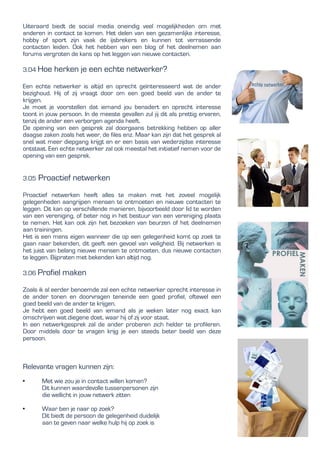 Uiteraard biedt de social media oneindig veel mogelijkheden om met
anderen in contact te komen. Het delen van een gezamenlijke interesse,
hobby of sport zijn vaak de ijsbrekers en kunnen tot verrassende
contacten leiden. Ook het hebben van een blog of het deelnemen aan
forums vergroten de kans op het leggen van nieuwe contacten.
3.04 Hoe herken je een echte netwerker?
Een echte netwerker is altijd en oprecht geïnteresseerd wat de ander
bezighoud. Hij of zij vraagt door om een goed beeld van de ander te
krijgen.
Je moet je voorstellen dat iemand jou benadert en oprecht interesse
toont in jouw persoon. In de meeste gevallen zul jij dit als prettig ervaren,
tenzij de ander een verborgen agenda heeft.
De opening van een gesprek zal doorgaans betrekking hebben op aller
daagse zaken zoals het weer, de files enz. Maar kan zijn dat het gesprek al
snel wat meer diepgang krijgt en er een basis van wederzijdse interesse
ontstaat. Een echte netwerker zal ook meestal het initiatief nemen voor de
opening van een gesprek.
3.05 Proactief netwerken
Proactief netwerken heeft alles te maken met het zoveel mogelijk
gelegenheden aangrijpen mensen te ontmoeten en nieuwe contacten te
leggen. Dit kan op verschillende manieren, bijvoorbeeld door lid te worden
van een vereniging, of beter nog in het bestuur van een vereniging plaats
te nemen. Het kan ook zijn het bezoeken van beurzen of het deelnemen
aan trainingen.
Het is een mens eigen wanneer die op een gelegenheid komt op zoek te
gaan naar bekenden, dit geeft een gevoel van veiligheid. Bij netwerken is
het juist van belang nieuwe mensen te ontmoeten, dus nieuwe contacten
te leggen. Bijpraten met bekenden kan altijd nog.
3.06 Profiel maken
Zoals ik al eerder benoemde zal een echte netwerker oprecht interesse in
de ander tonen en doorvragen teneinde een goed profiel, oftewel een
goed beeld van de ander te krijgen.
Je hebt een goed beeld van iemand als je weken later nog exact kan
omschrijven wat diegene doet, waar hij of zij voor staat.
In een netwerkgesprek zal de ander proberen zich helder te profileren.
Door middels door te vragen krijg je een steeds beter beeld van deze
persoon.
Relevante vragen kunnen zijn:
• Met wie zou je in contact willen komen?
Dit kunnen waardevolle tussenpersonen zijn
die wellicht in jouw netwerk zitten
• Waar ben je naar op zoek?
Dit biedt de persoon de gelegenheid duidelijk
aan te geven naar welke hulp hij op zoek is
 
