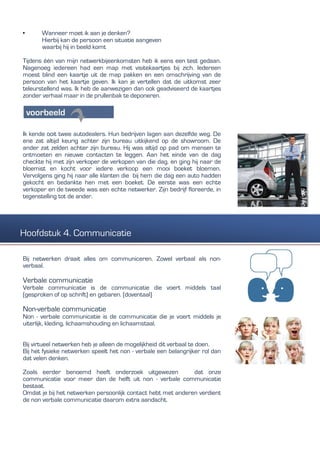 • Wanneer moet ik aan je denken?
Hierbij kan de persoon een situatie aangeven
waarbij hij in beeld komt
Tijdens één van mijn netwerkbijeenkomsten heb ik eens een test gedaan.
Nagenoeg iedereen had een map met visitekaartjes bij zich. Iedereen
moest blind een kaartje uit de map pakken en een omschrijving van de
persoon van het kaartje geven. Ik kan je vertellen dat de uitkomst zeer
teleurstellend was. Ik heb de aanwezigen dan ook geadviseerd de kaartjes
zonder verhaal maar in de prullenbak te deponeren.
Ik kende ooit twee autodealers. Hun bedrijven lagen aan dezelfde weg. De
ene zat altijd keurig achter zijn bureau uitkijkend op de showroom. De
ander zat zelden achter zijn bureau. Hij was altijd op pad om mensen te
ontmoeten en nieuwe contacten te leggen. Aan het einde van de dag
checkte hij met zijn verkoper de verkopen van die dag. en ging hij naar de
bloemist en kocht voor iedere verkoop een mooi boeket bloemen.
Vervolgens ging hij naar alle klanten die bij hem die dag een auto hadden
gekocht en bedankte hen met een boeket. De eerste was een echte
verkoper en de tweede was een echte netwerker. Zijn bedrijf floreerde, in
tegenstelling tot de ander.
Bij netwerken draait alles om communiceren. Zowel verbaal als non-
verbaal.
Verbale communicatie
Verbale communicatie is de communicatie die voert middels taal
(gesproken of op schrift) en gebaren. (doventaal)
Non-verbale communicatie
Non - verbale communicatie is de communicatie die je voert middels je
uiterlijk, kleding, lichaamshouding en lichaamstaal.
Bij virtueel netwerken heb je alleen de mogelijkheid dit verbaal te doen.
Bij het fysieke netwerken speelt het non - verbale een belangrijker rol dan
dat velen denken.
Zoals eerder benoemd heeft onderzoek uitgewezen dat onze
communicatie voor meer dan de helft uit non - verbale communicatie
bestaat.
Omdat je bij het netwerken persoonlijk contact hebt met anderen verdient
de non verbale communicatie daarom extra aandacht.
Hoofdstuk 4. Communicatie
 
