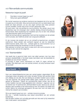 4.01 Non-verbale communicatie
Netwerken begint bij jezelf.
• Hoe kijken mensen tegen jou aan?
• Heb je een goed zelfbeeld?
De manier waarop je op anderen overkomt kan bepalend zijn of er een klik
is tussen jou en de ander. Als je iemand ontmoet vorm je automatisch een
beeld van deze persoon. Je zou een eigen verhaal over deze persoon
kunnen vertellen, zonder dat je hem of haar gesproken hebt.
Dit komt door met non-verbaal te communiceren. De zender stuurt een
boodschap naar de ontvanger door uiterlijk, kleding, lichaamshouding en
lichaamstaal. Deze boodschap kan bepalend zijn of je al dan niet verbaal
met deze persoon gaat communiceren.
Klopt het verhaal wat jij in gedachten had met het resultaat van de verbale
communicatie, dan heeft de zender een congruent zelfbeeld.
Er zijn mensen die onzeker zijn en om zichzelf te beschermen, arrogant
overkomen. Deze zenden een verkeerd signaal uit wat bij netwerken
belemmerend werkt. Door non - verbaal goed te communiceren kun je
jouw verbale boodschap versterken en ben je congruent.
Niet iedereen is echter even sterk in deze vorm van communiceren en dit
brengt mij dan ook tot het volgende:
4.02 Vooroordelen
Het beeld dat jij gevormd hebt, komt niet altijd overeen met hoe deze
persoon daadwerkelijk in het leven staat, laat staan over de kwantiteit en
kwaliteit van zijn of haar netwerk.
In principe is ieder mens interessant en heeft z’n eigen verhaal te
vertellen. Sta altijd open voor een eerste contact. Je zult je verbazen waar
dit toe leidt!
Voor een netwerkbijeenkomst was een aantal gasten uitgenodigd. Bij de
ontvangst mixten de gasten zich onder de leden. Echter één persoon hield
zich afzijdig van de rest. Aan zijn kleding te oordelen hadden wij te maken
met een agrariër. De overige leden deden geen moeite om hem bij het
geheel te betrekken. Tijdens de voorstelronde bleek echter dat we te
maken hadden met een hoog opgeleide ict'er, directeur - eigenaar van en
ict bedrijf met 14 werknemers. Verbaal bleek hij zeer sterk te zijn. Uit zijn
elevator pitch proefde je het enthousiasme voor zijn bedrijf. Hij voelde zich
echter tijdens de ontvangst genegeerd. Dit was voor hem de reden zich
niet bij het netwerk aan te sluiten.
Dit is een typisch geval van non – verbale miscommunicatie.
Zijn non – verbale boodschap was totaal verschillend van zijn verbale
boodschap.
Ook de leden hadden zich schuldig gemaakt aan iets waar je bij netwerken
voor moet waken: vooroordelen!
 