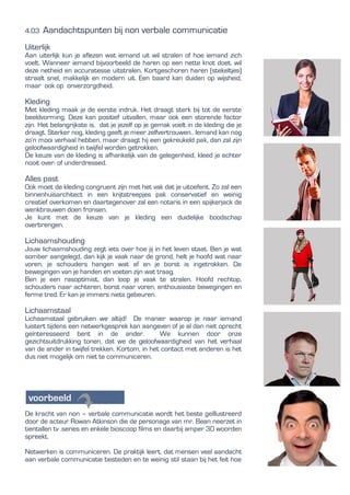 4.03 Aandachtspunten bij non verbale communicatie
Uiterlijk
Aan uiterlijk kun je aflezen wat iemand uit wil stralen of hoe iemand zich
voelt. Wanneer iemand bijvoorbeeld de haren op een nette knot doet, wil
deze netheid en accuratesse uitstralen. Kortgeschoren haren (stekeltjes)
straalt snel, makkelijk en modern uit. Een baard kan duiden op wijsheid,
maar ook op onverzorgdheid.
Kleding
Met kleding maak je de eerste indruk. Het draagt sterk bij tot de eerste
beeldvorming. Deze kan positief uitvallen, maar ook een storende factor
zijn. Het belangrijkste is, dat je jezelf op je gemak voelt in de kleding die je
draagt. Sterker nog, kleding geeft je meer zelfvertrouwen.. Iemand kan nog
zo’n mooi verhaal hebben, maar draagt hij een gekreukeld pak, dan zal zijn
geloofwaardigheid in twijfel worden getrokken.
De keuze van de kleding is afhankelijk van de gelegenheid, kleed je echter
nooit over- of underdressed.
Alles past
Ook moet de kleding congruent zijn met het vak dat je uitoefent. Zo zal een
binnenhuisarchitect in een krijtstreepjes pak conservatief en weinig
creatief overkomen en daartegenover zal een notaris in een spijkerjack de
wenkbrauwen doen fronsen.
Je kunt met de keuze van je kleding een duidelijke boodschap
overbrengen.
Lichaamshouding
Jouw lichaamshouding zegt iets over hoe jij in het leven staat. Ben je wat
somber aangelegd, dan kijk je vaak naar de grond, helt je hoofd wat naar
voren, je schouders hangen wat af en je borst is ingetrokken. De
bewegingen van je handen en voeten zijn wat traag.
Ben je een rasoptimist, dan loop je vaak te stralen. Hoofd rechtop,
schouders naar achteren, borst naar voren, enthousiaste bewegingen en
ferme tred. Er kan je immers niets gebeuren.
Lichaamstaal
Lichaamstaal gebruiken we altijd! De manier waarop je naar iemand
luistert tijdens een netwerkgesprek kan aangeven of je al dan niet oprecht
geïnteresseerd bent in de ander. We kunnen door onze
gezichtsuitdrukking tonen, dat we de geloofwaardigheid van het verhaal
van de ander in twijfel trekken. Kortom, in het contact met anderen is het
dus niet mogelijk om niet te communiceren.
De kracht van non – verbale communicatie wordt het beste geïllustreerd
door de acteur Rowan Atkinson die de personage van mr. Bean neerzet in
tientallen tv .series en enkele bioscoop films en daarbij amper 30 woorden
spreekt.
Netwerken is communiceren. De praktijk leert, dat mensen veel aandacht
aan verbale communicatie besteden en te weinig stil staan bij het feit hoe
 