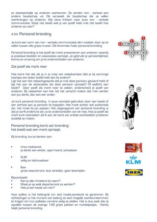 ze daadwerkelijk op anderen overkomen. Ze zenden non - verbaal een
andere boodschap uit. Dit verzwakt de boodschap die ze willen
overbrengen op anderen. Kijk eens kritisch naar jouw non - verbale
communicatie. Klopt het beeld wat jij van jezelf hebt met het beeld hoe
anderen jou zien?
4.04 Personal branding
Je kunt een vorm van non - verbale communicatie slim inzetten door op te
vallen tussen alle grijze muizen. Dit fenomeen heet: personal branding
Personal branding is het jezelf als merk presenteren aan anderen, waarbij
je positieve beelden en associaties oproept. Je gebruikt je persoonlijkheid,
kennis en ervaring om je te onderscheiden van anderen.
Zet jezelf als merk neer
Hoe komt het dat als je in je map van visitekaartjes kijkt je bij sommige
kaartjes een beter beeld hebt dan bij andere?
Ligt het aan het netwerkgesprek dat je met deze persoon gevoerd hebt of
ligt het aan de associaties die deze persoon oproept? Of wellicht aan
beide? Door jezelf als merk neer te zetten, onderscheid je jezelf van
anderen. Bij netwerken kan het net het verschil maken dat men eerder
aan jou denkt, dan aan een ander.
Je kunt personal branding in jouw voordeel gebruiken door een beeld of
een verhaal aan je persoon te koppelen. Het moet echter wel authentiek
zijn, het moet bij jou passen, Het uitgangspunt van personal branding is
dat je durft anders te zijn, je te onderscheiden van de rest. Hoe je jezelf als
merk kunt neerzetten zal ik aan de hand van enkele voorbeelden proberen
duidelijk te maken.
Personal branding komt van branding:
het beeld wat een merk oproept.
Bij branding, kun je denken aan:
• Unox rookworst
je denkt aan winter, open haard, schaatsen
• KLM
veilig en betrouwbaar
• Ikea
groot assortiment, leuk winkelen, geen levertijden
Bijvoorbeeld:
• Ken je alle ministers bij naam?
• Weet je op welk departement ze werken?
• Heb je een beeld van hen?
Voor politici is het belangrijk om veel media-aandacht te genereren. Bij
verkiezingen is het immers van belang zo veel mogelijk voorkeurstemmen
te krijgen om hun politieke carrière veilig te stellen. Het is dus zaak dat zij
opvallen tussen de overige 149 grijze pakken en mantelpakjes. Hierbij
helpt personal branding.
 