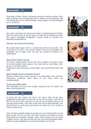 Voormalig minister Donner beheerste personal branding perfect. Door
altijd op de fiets naar zijn departement te in plaats van zijn dienstauto. Het
riep associaties op van milieuvriendelijk, zuinig omgaan met overheidsgeld
en no nonsense.
Een ander voorbeeld van personal branding is strafadvocaat Inez Weski.
Door de manier waar op zij haar ogen op maakt valt zij duidelijk op tussen
alle andere vrouwelijke strafpleiters. Tevens straalt ze hierdoor een
bepaalde verbetenheid uit.
Het abc van personal branding
Als je weet wat je eigen merk is – je weet wie je bent en wat je wilt – dan
is het tijd om je merk in de markt te zetten. Houd bij het ontdekken en
vaststellen van je eigen merk het abc van personal branding in je
achterhoofd:
Apart (durf anders te zijn)
Je moet je onderscheiden van de rest. Als je opgaat in de grijze massa
kun je niet duidelijk maken waarom men juist voor jou moet kiezen. Voor
jou zijn er honderd anderen.
Wees apart, wees niet bang om op te vallen, maar overdrijf het niet en blijf
jezelf.
Betrouwbaar (jij als constante factor)
Mensen moeten op je kunnen bouwen. In je persoonlijke merk moet een
herkenbare, constante factor zitten en een hoog niveau van
professionaliteit.
Congruent (alles past)
Alle onderdelen van jouw merk moeten congruent zijn, ze moeten met
elkaar overeenstemmen.
Ik kende ooit een notaris die enorm van opera hield. Hij liet geen
gelegenheid voorbij gaan om een stuk uit een aria te zingen. Vaak kon je
hem al van verre horen aankomen. In zijn vak was hij bloed serieus en hij
had een grote praktijk, maar daar buiten was het een levensgenieter. Het
feit dat ik hem na al die jaren nog herinner en velen met mij, is omdat hij
anders durfde te zijn.
Vaak zijn kleine subtiele dingen al genoeg om je te onderscheiden van de
grijze massa. Het kan zijn door de manier waarop jij je kleedt of je bent
bijvoorbeeld een fanatiek marathon- loper. Communiceer dit met zoveel
mogelijk mensen. Het zegt namelijk veel over jouw doorzettingsvermogen.
Gebruik je eigen kwaliteiten om je te onderscheiden van de rest.
 