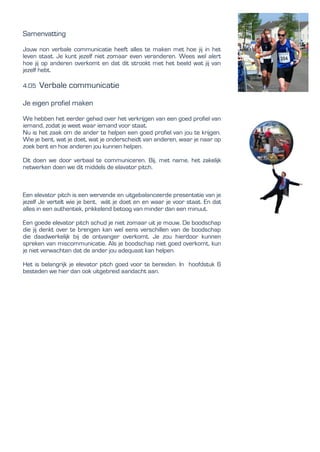 Samenvatting
Jouw non verbale communicatie heeft alles te maken met hoe jij in het
leven staat. Je kunt jezelf niet zomaar even veranderen. Wees wel alert
hoe jij op anderen overkomt en dat dit strookt met het beeld wat jij van
jezelf hebt.
4.05 Verbale communicatie
Je eigen profiel maken
We hebben het eerder gehad over het verkrijgen van een goed profiel van
iemand, zodat je weet waar iemand voor staat.
Nu is het zaak om de ander te helpen een goed profiel van jou te krijgen.
Wie je bent, wat je doet, wat je onderscheidt van anderen, waar je naar op
zoek bent en hoe anderen jou kunnen helpen.
Dit doen we door verbaal te communiceren. Bij, met name, het zakelijk
netwerken doen we dit middels de elavator pitch.
Een elevator pitch is een wervende en uitgebalanceerde presentatie van je
jezelf Je vertelt wie je bent, wát je doet en en waar je voor staat. En dat
alles in een authentiek, prikkelend betoog van minder dan een minuut.
Een goede elevator pitch schud je niet zomaar uit je mouw. De boodschap
die jij denkt over te brengen kan wel eens verschillen van de boodschap
die daadwerkelijk bij de ontvanger overkomt. Je zou hierdoor kunnen
spreken van miscommunicatie. Als je boodschap niet goed overkomt, kun
je niet verwachten dat de ander jou adequaat kan helpen.
Het is belangrijk je elevator pitch goed voor te bereiden. In hoofdstuk 6
besteden we hier dan ook uitgebreid aandacht aan.
 