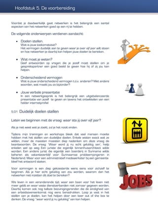 Voordat je daadwerkelijk gaat netwerken is het belangrijk een aantal
aspecten van het netwerken goed op een rij te hebben.
De volgende onderwerpen verdienen aandacht:
 Doelen stellen.
Wat is jouw toekomstvisie?
Het vermogen duidelijk aan te geven waar je over vijf jaar wilt staan
en hoe netwerken je daarbij kan helpen jouw doelen te bereiken.
 Wat moet je weten?
Geef antwoorden op vragen die je jezelf moet stellen om je
gesprekspartner een goed beeld te geven hoe hij of zij jou kan
helpen.
 Onderscheidend vermogen
Wat is jouw onderscheidend vermogen t.o.v. anderen? Met andere
woorden, wat maakt jou zo bijzonder?
 Jouw verbale presentatie
In een netwerkgesprek is het belangrijk een uitgebalanceerde
presentatie van jezelf te geven en tevens het ontwikkelen van een
helder internetprofiel
5.01 Duidelijk doelen stellen
Laten we beginnen met de vraag: waar sta jij over vijf jaar?
Als je niet weet wat je zoekt, zul je het nooit vinden.
Tijdens mijn trainingen en workshops bleek dat veel mensen moeite
hebben met het stellen van duidelijke doelen. Enkele wisten exact wat ze
wilden, maar de meesten moesten diep nadenken om deze vraag de
beantwoorden. De vraag: ‘Waar word jij nu echt gelukkig van’, hielp
enkelen wel op weg Een juriste die eigenlijk binnenhuisarchitect wilde
worden. Een andere jurist die eigenlijk een boerderij in Suriname wilde
beheren als vakantieverblijf voor Surinaamse probleemjongeren in
Nederland. Maar voor een administratief medewerkster bij een gemeente
bleef het antwoord steken.
Voor sommigen is een diep gekoesterde wens eens voor zichzelf te
beginnen. Als je hier echt gelukkig van zou worden, waarom dan het
netwerken niet inzetten dit doel te bereiken?
We leven in een veranderende tijd, waar een baan voor het leven niet
meer geldt en waar vaste dienstverbanden niet zomaar gegeven worden.
Daarbij komen ook nog talloze bezuinigingsronden die de eindigheid van
een arbeidsovereenkomst nog eens benadrukken. Loop je vast in het
stellen van je doelen, kan het helpen door een keer out of the box te
denken. De vraag: “waar word jij nu gelukkig” van kan helpen.
Hoofdstuk 5. De voorbereiding
 