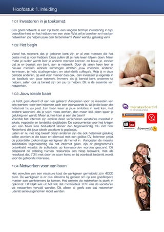 1.01 Investeren in je toekomst
Een goed netwerk is een rijk bezit, een langere termijn investering in tijd,
betrokkenheid en het hebben van een visie. Wat wil je bereiken en hoe kan
netwerken jou helpen jouw doel te bereiken? Waar word jij gelukkig van?
1.02 Het begin
Vanaf het moment dat je geboren bent zijn er al veel mensen die het
beste met je voor hebben. Deze zullen dit je hele leven blijven doen. Naar
mate je ouder wordt leer je andere mensen kennen en bouw je, zonder
dat je er bewust van bent, aan je netwerk. Door de jaren heen leer je
nieuwe mensen kennen, sommigen worden jouw vrienden, anderen
kennissen, je hebt studiegenoten, en uiteindelijk collega’s. Help jij in deze
periode anderen, op wat voor manier dan ook, dan investeer je eigenlijk in
de kwaliteit van jouw netwerk. Immers als jij bereid bent anderen te
helpen, zullen ook zij bereid zijn om jou te helpen. Dit is de essentie van
netwerken.
1.03 Jouw ideale baan
Je hebt gestudeerd of een vak geleerd. Aangezien voor de meesten van
ons werken voor een inkomen toch een voorwaarde is, wil je die baan die
helemaal bij jou past. Een baan waar je jouw ambities in kwijt kan, met
andere woorden, als je toch moet werken, dan maar iets doen waar je
gelukkig van wordt. Maar ja, hoe kom je aan die baan?
Voordat het internet zijn intrede deed verschenen vacatures meestal in
lokale, regionale en landelijke dagbladen. De concurrentie voor het krijgen
van een baan was beduidend kleiner dan tegenwoordig. Nu ziet heel
Nederland dat jouw ideale vacature is geplaatst.
Laten er nu net nog twaalf dozijn anderen zijn die ook helemaal gelukkig
willen worden in die baan en allemaal met een gelikte CV. Iedereen prijst
de potentiële toekomstige werkgever de hemel in. Aangezien de meeste
sollicitaties tegenwoordig via het internet gaan, zijn er programma’s
ontwikkeld waarbij de sollicitatie op kernwoorden worden gescand. Dit
bespaard de afdeling human resources een hoop leeswerk, met als
resultaat dat 70% niet door de scan komt en bij voorbaat bedankt wordt
voor de getoonde interesse.
1.04 Netwerken voor een baan
Het vervullen van een vacature kost de werkgever gemiddeld zo’n 4000
euro. De werkgever is er dus alleszins bij gebaat om op een goedkopere
manier aan werknemers te komen. Het werven via netwerken is sterk in
opkomst. Dit blijkt wel uit het feit dat momenteel 70% van de vacatures
via netwerken vervuld worden. Dit alleen al geeft aan dat netwerken
uiterst serieus genomen moet worden.
Hoofdstuk 1. Inleiding
 