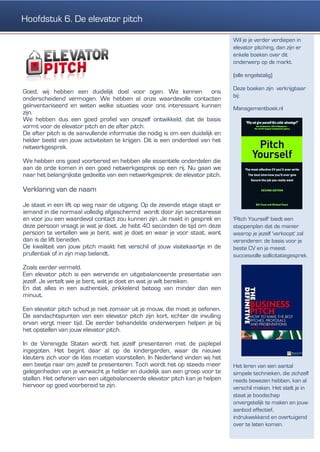 Goed, wij hebben een duidelijk doel voor ogen. We kennen ons
onderscheidend vermogen. We hebben al onze waardevolle contacten
geïnventariseerd en weten welke situaties voor ons interessant kunnen
zijn.
We hebben dus een goed profiel van onszelf ontwikkeld, dat de basis
vormt voor de elevator pitch en de after pitch.
De after pitch is de aanvullende informatie die nodig is om een duidelijk en
helder beeld van jouw activiteiten te krijgen. Dit is een onderdeel van het
netwerkgesprek.
We hebben ons goed voorbereid en hebben alle essentiële onderdelen die
aan de orde komen in een goed netwerkgesprek op een rij. Nu gaan we
naar het belangrijkste gedeelte van een netwerkgesprek: de elevator pitch.
Verklaring van de naam
Je staat in een lift op weg naar de uitgang. Op de zevende etage stapt er
iemand in die normaal volledig afgeschermd wordt door zijn secretaresse
en voor jou een waardevol contact zou kunnen zijn. Je raakt in gesprek en
deze persoon vraagt je wat je doet. Je hebt 40 seconden de tijd om deze
persoon te vertellen wie je bent, wat je doet en waar je voor staat, want
dan is de lift beneden.
De kwaliteit van jouw pitch maakt het verschil of jouw visitekaartje in de
prullenbak of in zijn map belandt.
Zoals eerder vermeld.
Een elevator pitch is een wervende en uitgebalanceerde presentatie van
jezelf. Je vertelt wie je bent, wát je doet en wat je wilt bereiken.
En dat alles in een authentiek, prikkelend betoog van minder dan een
minuut.
Een elevator pitch schud je niet zomaar uit je mouw, die moet je oefenen.
De aandachtspunten van een elevator pitch zijn kort, echter de invulling
ervan vergt meer tijd. De eerder behandelde onderwerpen helpen je bij
het opstellen van jouw elevator pitch.
In de Verenigde Staten wordt het jezelf presenteren met de paplepel
ingegoten. Het begint daar al op de kindergarden, waar de nieuwe
kleuters zich voor de klas moeten voorstellen. In Nederland vinden wij het
een beetje raar om jezelf te presenteren. Toch wordt het op steeds meer
gelegenheden van je verwacht je helder en duidelijk aan een groep voor te
stellen. Het oefenen van een uitgebalanceerde elevator pitch kan je helpen
hiervoor op goed voorbereid te zijn.
Wil je je verder verdiepen in
elevator pitching, dan zijn er
enkele boeken over dit
onderwerp op de markt.
(alle engelstalig)
Deze boeken zijn verkrijgbaar
bij:
Managementboek.nl
'Pitch Yourself' biedt een
stappenplan dat de manier
waarop je jezelf 'verkoopt' zal
veranderen: de basis voor je
beste CV en je meest
succesvolle sollicitatiegesprek.
Het leren van een aantal
simpele technieken, die zichzelf
reeds bewezen hebben, kan al
verschil maken. Het stelt je in
staat je boodschap
onvergetelijk te maken en jouw
aanbod effectief,
indrukwekkend en overtuigend
over te laten komen.
Hoofdstuk 6. De elevator pitch
 