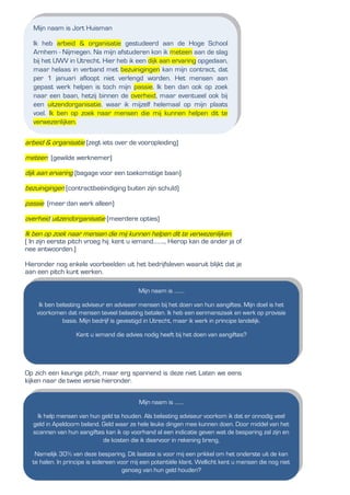 arbeid & organisatie (zegt iets over de vooropleiding)
meteen (gewilde werknemer)
dijk aan ervaring (bagage voor een toekomstige baan)
bezuinigingen (contractbeëindiging buiten zijn schuld)
passie (meer dan werk alleen)
overheid uitzendorganisatie (meerdere opties)
Ik ben op zoek naar mensen die mij kunnen helpen dit te verwezenlijken.
( In zijn eerste pitch vroeg hij: kent u iemand…….., Hierop kan de ander ja of
nee antwoorden.)
Hieronder nog enkele voorbeelden uit het bedrijfsleven waaruit blijkt dat je
aan een pitch kunt werken.
Op zich een keurige pitch, maar erg spannend is deze niet Laten we eens
kijken naar de twee versie hieronder.
Mijn naam is Jort Huisman
Ik heb arbeid & organisatie gestudeerd aan de Hoge School
Arnhem - Nijmegen. Na mijn afstuderen kon ik meteen aan de slag
bij het UWV in Utrecht. Hier heb ik een dijk aan ervaring opgedaan,
maar helaas in verband met bezuinigingen kan mijn contract, dat
per 1 januari afloopt niet verlengd worden. Het mensen aan
gepast werk helpen is toch mijn passie. Ik ben dan ook op zoek
naar een baan, hetzij binnen de overheid, maar eventueel ook bij
een uitzendorganisatie. waar ik mijzelf helemaal op mijn plaats
voel. Ik ben op zoek naar mensen die mij kunnen helpen dit te
verwezenlijken.
Mijn naam is ........
Ik ben belasting adviseur en adviseer mensen bij het doen van hun aangiftes. Mijn doel is het
voorkomen dat mensen teveel belasting betalen. Ik heb een eenmanszaak en werk op provisie
basis. Mijn bedrijf is gevestigd in Utrecht, maar ik werk in principe landelijk.
Kent u iemand die advies nodig heeft bij het doen van aangiftes?
Mijn naam is .......
Ik help mensen van hun geld te houden. Als belasting adviseur voorkom ik dat er onnodig veel
geld in Apeldoorn beland. Geld waar ze hele leuke dingen mee kunnen doen. Door middel van het
scannen van hun aangiftes kan ik op voorhand al een indicatie geven wat de besparing zal zijn en
de kosten die ik daarvoor in rekening breng,
Namelijk 30% van deze besparing. Dit laatste is voor mij een prikkel om het onderste uit de kan
te halen. In principe is iedereen voor mij een potentiële klant. Wellicht kent u mensen die nog niet
genoeg van hun geld houden?
 