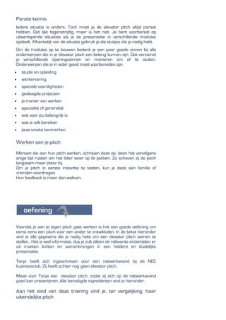 Parate kennis
Iedere situatie is anders. Toch moet je de elevator pitch altijd paraat
hebben. Dat lijkt tegenstrijdig, maar is het niet. Je bent voorbereid op
uiteenlopende situaties als je de presentatie in verschillende modules
opdeelt. Afhankelijk van de situatie gebruik je die stukjes die je nodig hebt.
Om de modules op te bouwen bedenk je een paar goede zinnen bij alle
onderwerpen die in je elevator pitch van belang kunnen zijn. Ook verzamel
je verschillende openingszinnen en manieren om af te sluiten.
Onderwerpen die je in ieder geval moet voorbereiden zijn:
 studie en opleiding
 werkervaring
 speciale vaardigheden
 geslaagde projecten
 je manier van werken
 specialist of generalist
 wat voor jou belangrijk is
 wat je wilt bereiken
 jouw unieke kenmerken
Werken aan je pitch
Mensen die aan hun pitch werken, schrijven deze op, laten het vervolgens
enige tijd rusten om het later weer op te pakken. Zo schaven zij de pitch
langzaam maar zeker bij.
Om je pitch in eerste instantie te testen, kun je deze aan familie of
vrienden voordragen.
Hun feedback is meer dan welkom.
Voordat je aan je eigen pitch gaat werken is het een goede oefening om
eerst eens een pitch voor een ander te ontwikkelen. In de tekst hieronder
vind je alle gegevens die je nodig hebt om een elevator pitch samen te
stellen.. Het is veel informatie, dus je zult alleen de relevante onderdelen er
uit moeten lichten en samenbrengen in een heldere en duidelijke
presentatie.
Tanja heeft zich ingeschreven voor een netwerkavond bij de NEC
businessclub. Zij heeft echter nog geen elevator pitch.
Maak voor Tanja een elevator pitch, zodat zij zich op de netwerkavond
goed kan presenteren. Alle benodigde ingrediënten vind je hieronder.
Aan het eind van deze training vind je, ter vergelijking, haar
uiteindelijke pitch
 